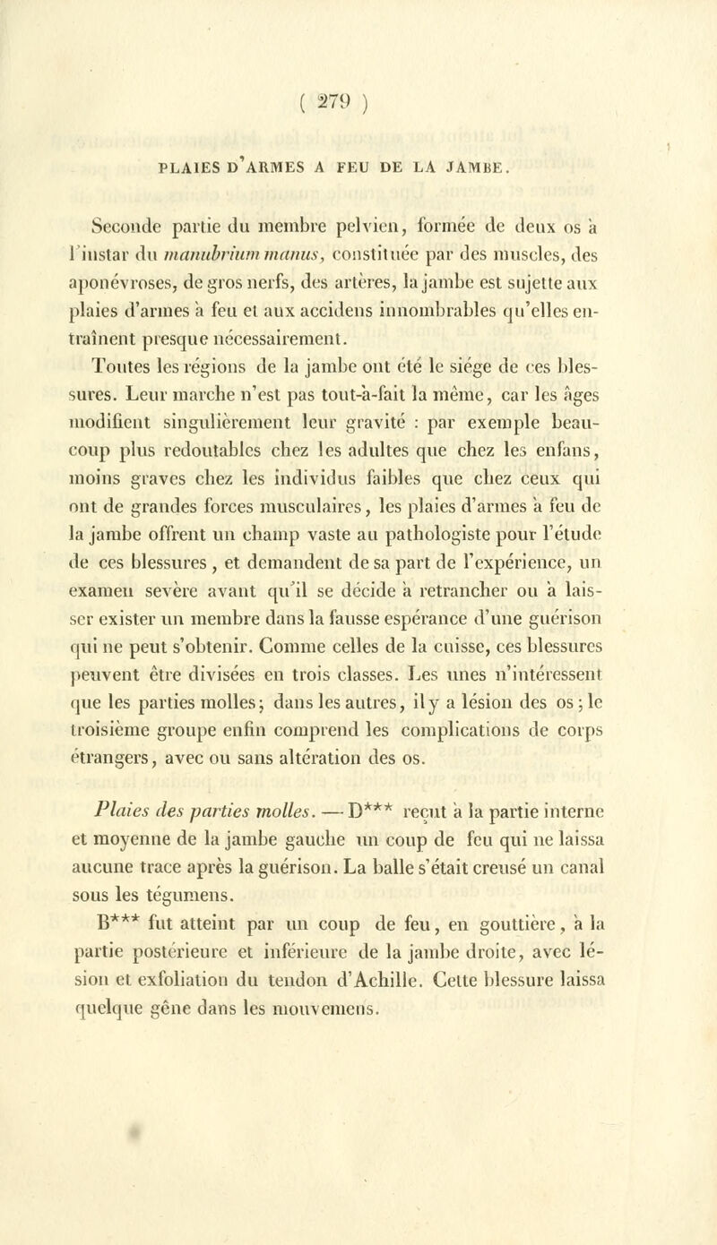 PLAIES D'ARMES A FEU DE LA JAMBE, Seconde partie du membre pelvien, formée de deux os a 1 instar du manubrium manus, Constituée par des muscles, des aponévroses, de gros nerfs, des artères, la jambe est sujette aux plaies d'armes k feu et aux accidens innombrables qu'elles en- traînent presque nécessairement. Toutes les régions de la jambe ont été le siège de ces bles- sures. Leur marche n'est pas tout-a-fait la même, car les âges modifient singulièrement leur gravité : par exemple beau- coup plus redoutables chez les adultes que chez les enfans, moins graves chez les individus faibles que chez ceux qui ont de grandes forces musculaires, les plaies d'armes à feu de la jambe offrent un champ vaste au pathologiste pour l'étude de ces blessures, et demandent de sa part de l'expérience, un examen sévère avant qu'il se décide a retrancher ou a lais- ser exister un membre dans la fausse espérance d'une guérison qui ne peut s'obtenir. Comme celles de la cuisse, ces blessures peuvent être divisées en trois classes. Les unes n'intéressent que les parties molles; dans les autres, il y a lésion des os ; le troisième groupe enfin comprend les complications de corps étrangers, avec ou sans altération des os. Plaies des parties molles. — ]}*** reçut a la partie interne et moyenne de la jambe gauche un coup de feu qui ne laissa aucune trace après la guérison. La balle s'était creusé un canal sous les tégumens. B*** fut atteint par un coup de feu, en gouttière, a la partie postérieure et inférieure de la jambe droite, avec lé- sion et exfoliation du tendon d'Achille. Cette blessure laissa quelque gêne dans les mouvemens.