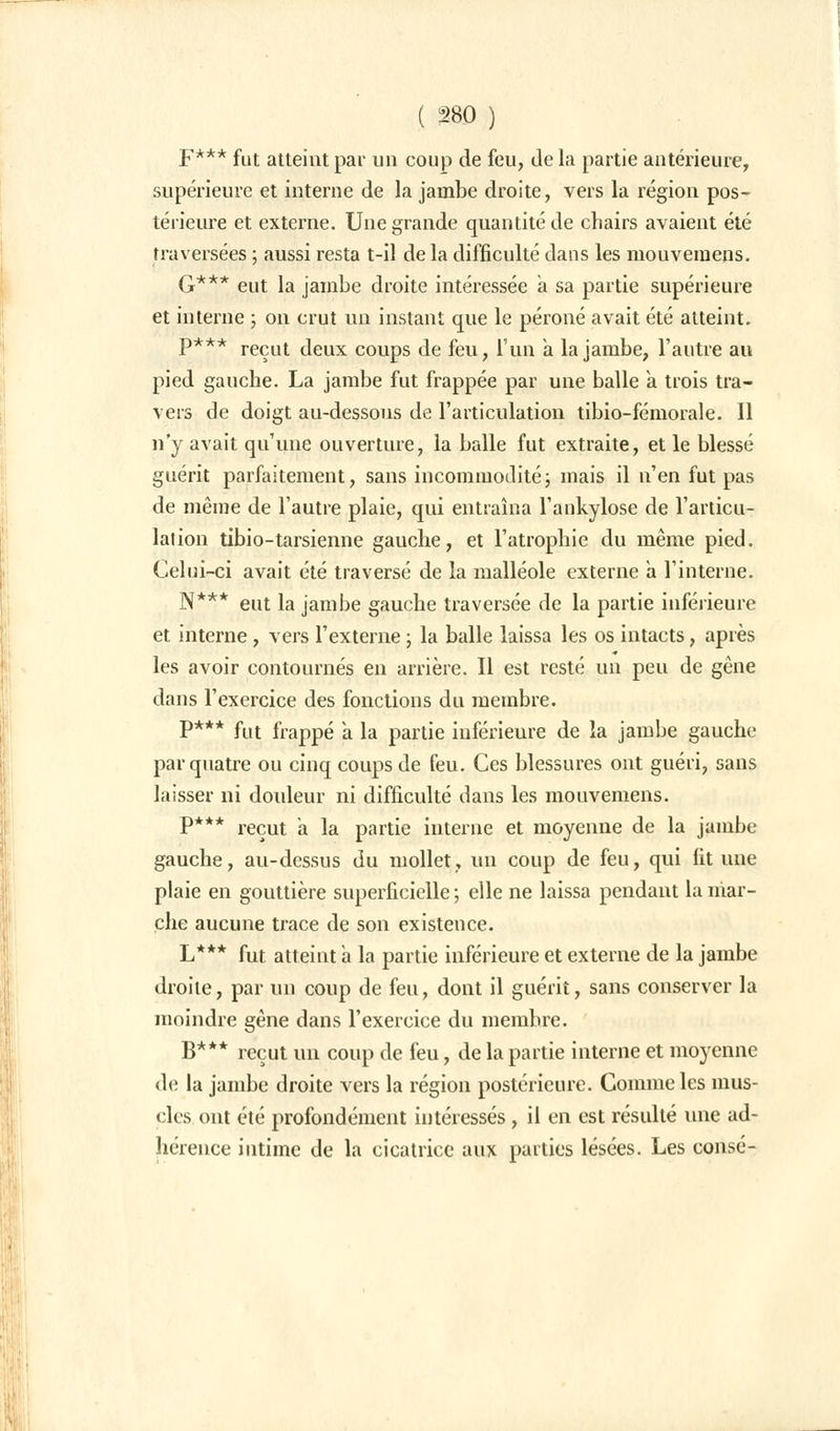 F*** fut atteint par un coup de feu, de la partie antérieure, supérieure et interne de la jambe droite, vers la région pos- térieure et externe. Une grande quantité de chairs avaient été traversées ; aussi resta t-il de la difficulté dans les mouvemens. G*** eut la jambe droite intéressée a sa partie supérieure et interne ; on crut un instant que le péroné avait été atteint. P*** reçut deux coups de feu, l'un a la jambe, l'autre au pied gauche. La jambe fut frappée par une balle a trois tra- vers de doigt au-dessous de l'articulation tibio-fémorale. Il n'y avait qu'une ouverture, la balle fut extraite, et le blessé guérit parfaitement, sans incommodité ; mais il n'en fut pas de même de l'autre plaie, qui entraîna l'ankylose de l'articu- lation tibio-tarsienne gauche, et l'atrophie du même pied. Celui-ci avait été traversé de la malléole externe a l'interne. N*** eut la jambe gauche traversée de la partie inférieure et interne, vers l'externe ; la balle laissa les os intacts, après les avoir contournés en arrière. Il est resté un peu de gêne dans l'exercice des fonctions du membre. P*** fut frappé a la partie inférieure de la jambe gauche par quatre ou cinq coups de feu. Ces blessures ont guéri, sans laisser ni douleur ni difficulté dans les mouvemens. P*** reçut a la partie interne et moyenne de la jambe gauche, au-dessus du mollet, un coup de feu, qui fit une plaie en gouttière superficielle ; elle ne laissa pendant la mar- che aucune trace de son existence. L*** fut atteint a la partie inférieure et externe de la jambe droite, par un coup de feu, dont il guérit, sans conserver la moindre gène dans l'exercice du membre. B*** reçut un coup de feu, de la partie interne et moyenne de la jambe droite vers la région postérieure. Comme les mus- cles ont été profondément intéressés, il en est résulté une ad- hérence intime de la cicatrice aux parties lésées. Les consé-