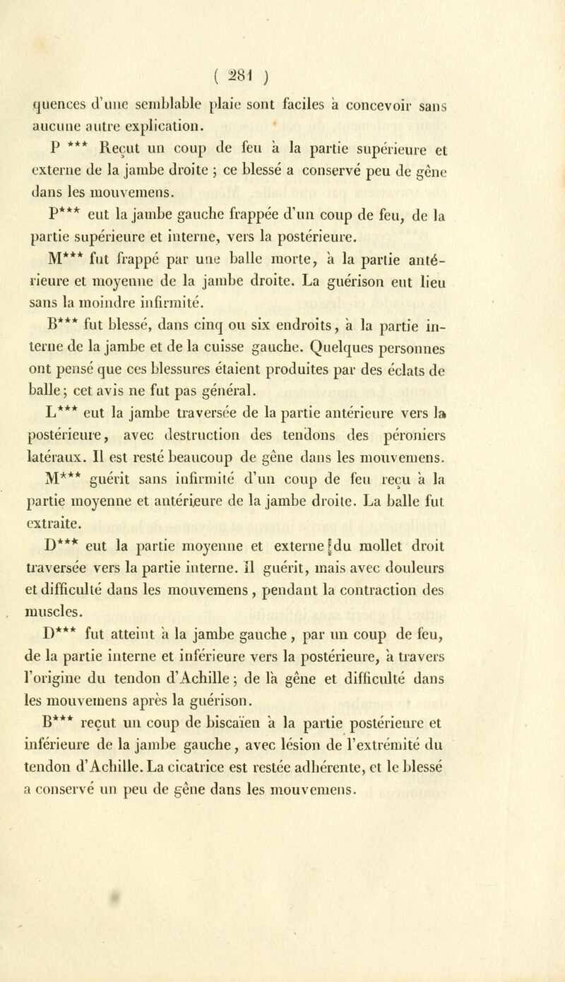 quences d'une semblable plaie sont faciles à concevoir sans aucune autre explication. P *** Reçut un coup de feu à la partie supérieure et externe de la jambe droite ; ce blessé a conservé peu de gêne dans les mouvemeus. P*** eut la jambe gauche frappée d'un coup de feu, de la partie supérieure et interne, vers la postérieure. M*** fut frappé par une balle morte, a la partie anté- rieure et moyenne de la jambe droite. La guérison eut lieu sans la moindre infirmité. B*** fut blessé, dans cinq ou six endroits, à la partie in- terne de la jambe et de la cuisse gauche. Quelques personnes ont pensé que ces blessures étaient produites par des éclats de balle; cet avis ne fut pas général. L*** eut la jambe traversée de la partie antérieure vers la postérieure, avec destruction des tendons des péroniers latéraux. Il est resté beaucoup de gêne dans les mouvemens. M*** guérit sans infirmité d'un coup de feu reçu a la partie moyenne et antérieure de la jambe droite. La balle fut extraite. D*** eut la partie moyenne et externe [du mollet droit traversée vers la partie interne, il guérit, mais avec douleurs et difficulté dans les mouvemens, pendant la contraction des muscles. D*** fut atteint a la jambe gauche , par un coup de feu, de la partie interne et inférieure vers la postérieure, a travers l'origine du tendon d'Achille ; de la gêne et difficulté dans les mouvemens après la guérison. B*** reçut un coup de biscaïen a la partie postérieure et inférieure de la jambe gauche, avec lésion de l'extrémité du tendon d'Achille. La cicatrice est restée adhérente, et le blessé a conservé un peu de gêne dans les mouvemens.