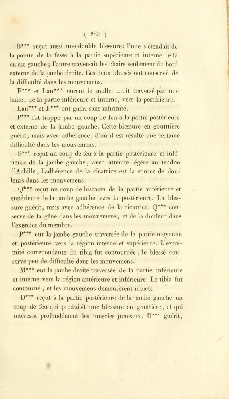 ( 285 ) B*** reçut aussi une double blessure; l'une s'étendait de la pointe de la fesse à la partie supérieure et interne de la cuisse gauche ; l'autre traversait les chairs seulement du bord externe de la jambe droite. Ces deux blessés ont conservé de la difficulté dans les mouvemens. F*** et Lan*** eurent le mollet droit traversé par une balle, de la partie inférieure et interne, vers la postérieure. Lan*** et F*** ont guéri sans infirmité. P*** fut frappé par un coup de feu a la partie postérieure et externe de la jambe gauche. Cette blessure en goutttière guérit, mais avec adhérence, d'où il est résulté une certaine difficulté dans les mouvemens. B*** reçut un coup de feu a la partie postérieure et infé- rieure de la jambe gauche, avec atteinte légère au tendon d'Achille ; l'adhérence de la cicatrice est la source de dou- leurs dans les mouvemens. Q*** reçut un coup de biscaïen de la partie antérieure et supérieure de la jambe gauche vers la postérieure. La bles- sure guérit, mais avec adhérence de la cicatrice. Q*** con- serve de la gêne dans les mouvemens, et de la douleur dans l'exercice du membre. P*** eut la jambe gauche traversée de la partie moyenne et postérieure vers la région interne et supérieure. L'extré- mité correpondante du tibia fut contournée ; le blessé con- serve peu de difficulté dans les mouvemens. M*** eut la jambe droite traversée de la partie inférieure et interne vers la région antérieure et inférieure. Le tibia fut contourné , et les mouvemens demeurèrent intacts. D*** reçut à la partie postérieure de la jambe gauche un coup de feu qui produisit une blessure en gouttière, et qui intéressa profondément les muscles jumeaux. D*** guérit,