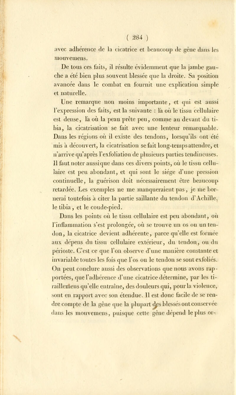 avec adhérence de la cicatrice et beaucoup de gène dans les mouvemens. De tous ces faits, il résulte évidemment que la jambe gau- che a été bien plus souvent blessée que la droite. Sa position avancée dans le combat en fournit une explication simple et naturelle. Une remarque non moins importante, et qui est aussi l'expression des faits, est la suivante : Va où le tissu cellulaire est dense, Ta où la peau prête peu, comme au devant du ti- bia, la cicatrisation se fait avec une lenteur remarquable. Dans les régions où il existe des tendons, lorsqu'ils ont été mis a découvert, la cicatrisation se fait long-temps attendre, et n'arrive qu'après l'exfoliation de plusieurs parties tendineuses. 11 faut noter aussi que dans ces divers points, où le tissu cellu- laire est peu abondant, et qui sont le siège d'une pression continuelle, la guérison doit nécessairement être beaucoup retardée. Les exemples ne me manqueraient pas, je me bor- nerai toutefois a citer la partie saillante du tendon d'Achille, le tibia , et le coude-pied. Dans les points où le tissu cellulaire est peu abondant, où l'inflammation s'est prolongée, où se trouve un os ou un ten- don, la cicatrice devient adhérente, parce qu'elle est formée aux dépens du tissu cellulaire extérieur, du tendon, ou du périoste. C'est ce que l'on observe d'une manière constante et invariable toutes les fois que l'os ou le tendon se sont exfoliés. On peut conclure aussi des observations que nous avons rap- portées, que l'adhérence d'une cicatrice détermine, par les ti- raillemens qu'elle entraîne, des douleurs qui, pour la violence, sont en rapport avec son étendue. Il est donc facile de se ren- dre compte de la gêne que la plupart d£s blessés ont conservée dans les mouvemens, puisque cette gêne dépend le plus oi-