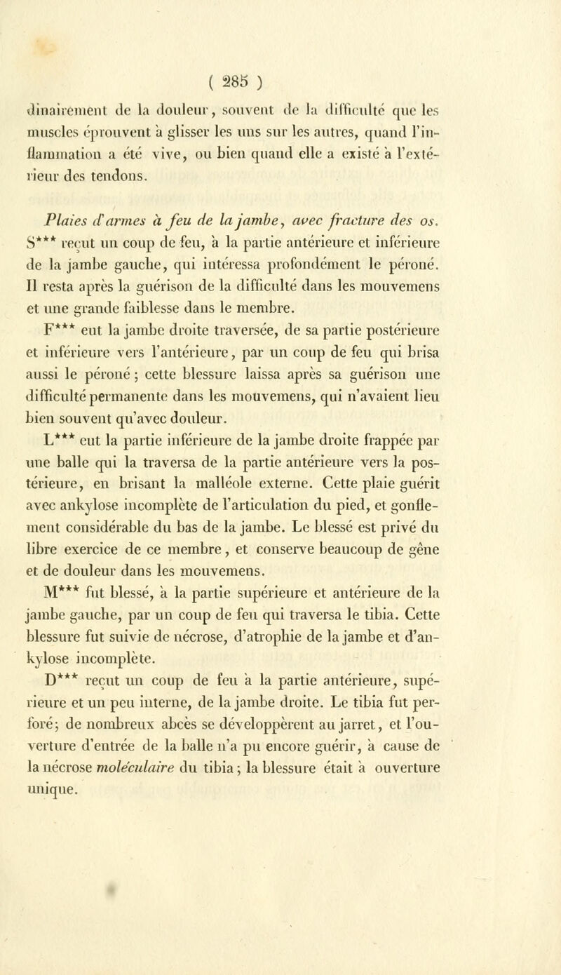dinairémént de la douleur, souvent de la difficulté que les muscles éprouvent à glisser les uns sur les autres, quand l'in- flammation a été vive, ou bien quand elle a existé a l'exté- rieur des tendons. Plaies d'armes à feu de la jambe, avec fracture des os. S*** reçut un coup de feu, a la partie antérieure et inférieure de la jambe gauche, qui intéressa profondément le péroné. Il resta après la guérison de la difficulté dans les mouvemens et une grande faiblesse dans le membre. F*** eut la jambe droite traversée, de sa partie postérieure et inférieure vers l'antérieure, par un coup de feu qui brisa aussi le péroné ; cette blessure laissa après sa guérison une difficulté permanente dans les mouvemens, qui n'avaient lieu bien souvent qu'avec douleur. L*** eut la partie inférieure de la jambe droite frappée par une balle qui la traversa de la partie antérieure vers la pos- térieure, en brisant la malléole externe. Cette plaie guérit avec ankylose incomplète de l'articulation du pied, et gonfle- ment considérable du bas de la jambe. Le blessé est privé du libre exercice de ce membre, et conserve beaucoup de gêne et de douleur dans les mouvemens. M*** fut blessé, a la partie supérieure et antérieure de la jambe gauche, par un coup de feu qui traversa le tibia. Cette blessure fut suivie de nécrose, d'atrophie de la jambe et d'an- kylose incomplète. D*** reçut un coup de feu a la partie antérieure, supé- rieure et un peu interne, de la jambe droite. Le tibia fut per- foré; de nombreux abcès se développèrent au jarret, et l'ou- verture d'entrée de la balle n'a pu encore guérir, à cause de la nécrose moléculaire du tibia ; la blessure était à ouverture unique.