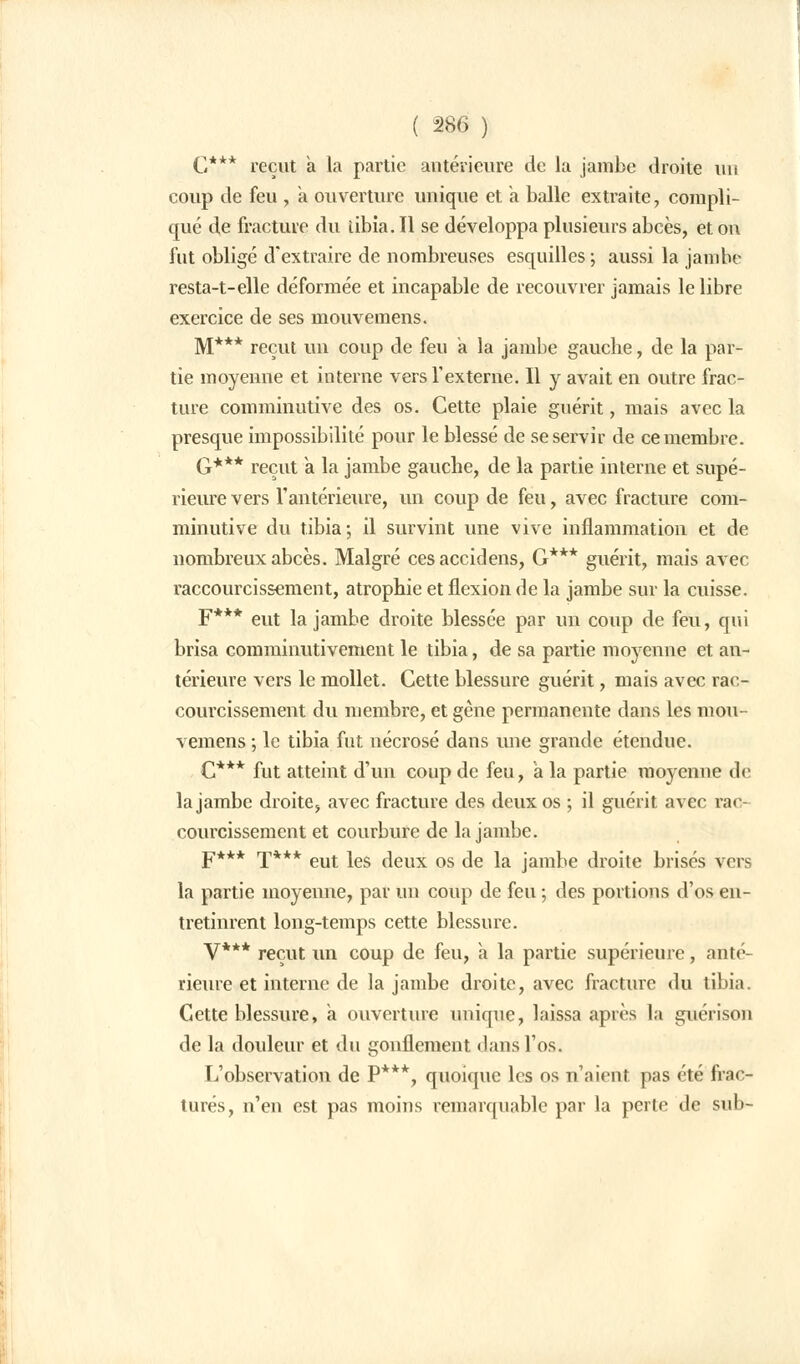 C*** reçut à la partie antérieure de la jambe droite un coup de feu , a ouverture unique et à balle extraite, compli- qué de fracture du tibia. Il se développa plusieurs abcès, et on fut obligé d'extraire de nombreuses esquilles ; aussi la jambe resta-t-elle déformée et incapable de recouvrer jamais le libre exercice de ses mouvemens. M*** reçut un coup de feu a la jambe gauche, de la par- tie moyenne et interne vers l'externe. Il y avait en outre frac- ture comminutive des os. Cette plaie guérit, mais avec la presque impossibilité pour le blessé de se servir de ce membre. G*** reçut a. la jambe gauche, de la partie interne et supé- rieure vers l'antérieure, un coup de feu, avec fracture com- minutive du tibia; il survint une vive inflammation et de nombreux abcès. Malgré cesaccidens, G*** guérit, mais avec raccourcissement, atrophie et flexion de la jambe sur la cuisse. F*** eut la jambe droite blessée par un coup de feu, qui brisa comminutivement le tibia, de sa partie moyenne et an- térieure vers le mollet. Cette blessure guérit, mais avec rac- courcissement du membre, et gêne permanente dans les mou- vemens ; le tibia fut nécrosé dans une grande étendue. C*** fut atteint d'un coup de feu, a la partie moyenne de la jambe droite, avec fracture des deux os ; il guérit avec rac- courcissement et courbure de la jambe. F*** T*** eut les deux os de la jambe droite brisés vers la partie moyenne, par un coup de feu ; des portions d'os en- tretinrent long-temps cette blessure. y*** reçUt un Coup de feu, a la partie supérieure, anté- rieure et interne de la jambe droite, avec fracture du tibia. Cette blessure, a ouverture unique, laissa après la guérison de la douleur et du gonflement dans l'os. L'observation de P***; quoique les os n'aient pas été frac- turés, n'en est pas moins remarquable par la perle de sub-