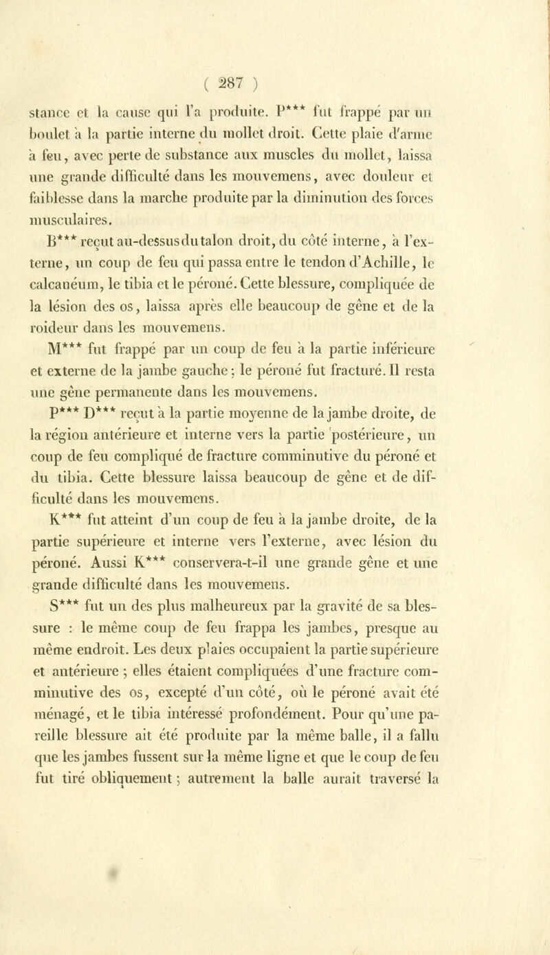 ( â87 ) stancc et la cause qui l'a produite. P*** fut frappé par m> boulet à la partie interne du mollet droit. Cette plaie d'arme a feu, avec perte de substance aux muscles du mollet, laissa une grande difficulté dans les mouvemens, avec douleur et faiblesse dans la marche produite par la diminution des forces musculaires. B***reçutau-dessusdutalon droit,du côté interne, a l'ex- terne, un coup de feu qui passa entre le tendon d'Achille, le calcanéum, le tibia et le péroné. Cette blessure, compliquée de la lésion des os, laissa après elle beaucoup de gêne et de la roideur dans les mouvemens. M*** fut frappé par un coup de feu a la partie inférieure et externe de la jambe gauche; le péroné fut fracturé.Il resta une gène permanente dans les mouvemens. P*** D*** reçut à la partie moyenne de la jambe droite, de la région antérieure et interne vers la partie postérieure, un coup de feu compliqué de fracture comminutive du péroné et du tibia. Cette blessure laissa beaucoup de gêne et de dif- ficulté dans les mouvemens. K*** fut atteint d'un coup de feu a la jambe droite, de la partie supérieure et interne vers l'externe, avec lésion du péroné. Aussi K*** conservera-t-il une grande gêne et une grande difficulté dans les mouvemens. S*** fut un des plus malheureux par la gravité de sa bles- sure : le même coup de feu frappa les jambes, presque au même endroit. Les deux plaies occupaient la partie supérieure et antérieure ; elles étaient compliquées d'une fracture com- minutive des os, excepté d'un côté, où le péroné avait été ménagé, et le tibia intéressé profondément. Pour qu'une pa- reille blessure ait été produite par la même balle, il a fallu que les jambes fussent sur la même ligne et que le coup de feu fut tiré obliquement ; autrement la balle aurait traversé la
