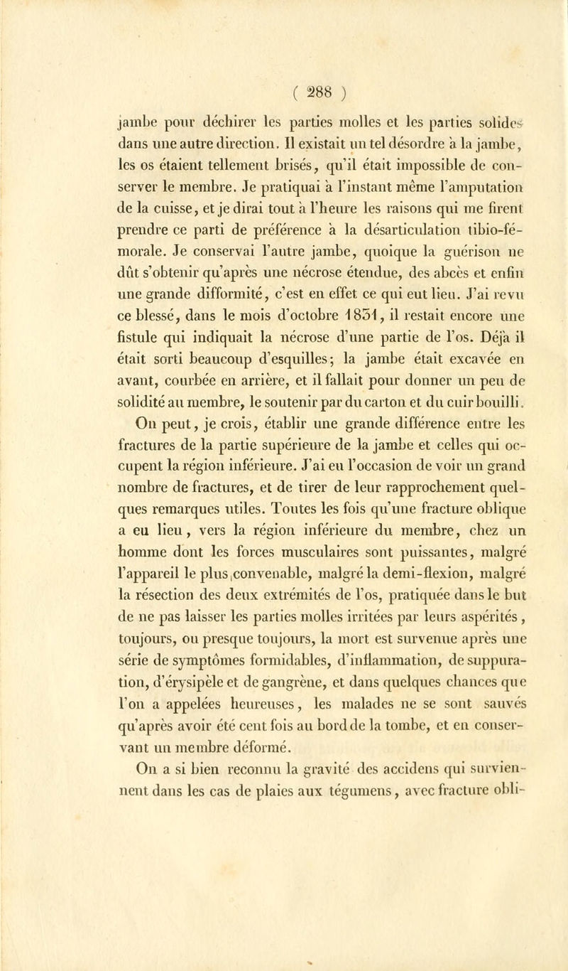 jambe pour déchirer les parties molles et les parties solides dans une autre direction. Il existait un tel désordre a la jambe, les os étaient tellement brisés, qu'il était impossible de con- server le membre. Je pratiquai a l'instant même l'amputation de la cuisse, et je dirai tout a l'heure les raisons qui me firent prendre ce parti de préférence à la désarticulation tibio-fé- morale. Je conservai l'autre jambe, quoique la guérison ne dût s'obtenir qu'après une nécrose étendue, des abcès et enfin une grande difformité, c'est en effet ce qui eut lieu. J'ai revu ce blessé, dans le mois d'octobre iSoi, il restait encore une fistule qui indiquait la nécrose d'une partie de l'os. Déjà il était sorti beaucoup d'esquilles; la jambe était excavée en avant, courbée en arrière, et il fallait pour donner un peu de solidité au membre, le soutenir par du carton et du cuir bouilli. On peut, je crois, établir une grande différence entre les fractures de la partie supérieure de la jambe et celles qui oc- cupent la région inférieure. J'ai eu l'occasion de voir un grand nombre de fractures, et de tirer de leur rapprochement quel- ques remarques utiles. Toutes les fois qu'une fracture oblique a eu lieu, vers la région inférieure du membre, chez un homme dont les forces musculaires sont puissantes, malgré l'appareil le plus convenable, malgré la demi-flexion, malgré la résection des deux extrémités de l'os, pratiquée dans le but de ne pas laisser les parties molles irritées par leurs aspérités, toujours, ou presque toujours, la mort est survenue après une série de symptômes formidables, d'inflammation, de suppura- tion, d'érysipèle et de gangrène, et dans quelques chances que l'on a appelées heureuses, les malades ne se sont sauvés qu'après avoir été cent fois au bord de la tombe, et en conser- vant un membre déformé. On a si bien reconnu la gravité des accidens qui survien- nent dans les cas de plaies aux tégumens, avec fracture obli-