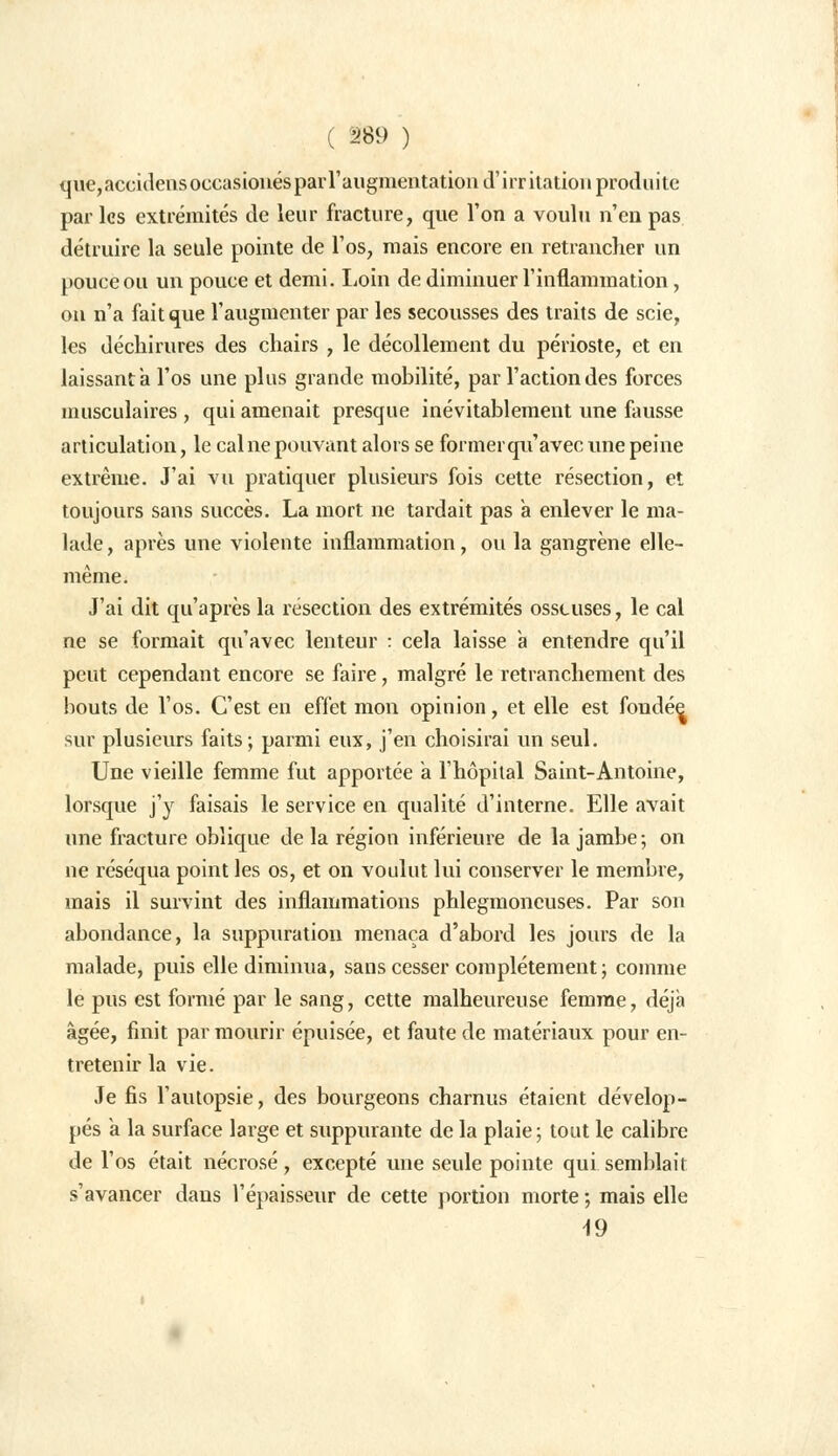 que,accidensoccasionés par l'augmentation d'irritation produite par les extrémités de leur fracture, que l'on a voulu n'en pas détruire la seule pointe de l'os, mais encore en retrancher un pouce ou un pouce et demi. Loin de diminuer l'inflammation, on n'a fait que l'augmenter par les secousses des traits de scie, les déchirures des chairs , le décollement du périoste, et en laissant à l'os une plus grande mobilité, par l'action des forces musculaires , qui amenait presque inévitablement une fausse articulation, le cal ne pouvant alors se former qu'avec une peine extrême. J'ai vu pratiquer plusieurs fois cette résection, et toujours sans succès. La mort ne tardait pas a enlever le ma- lade , après une violente inflammation, ou la gangrène elle- même. J'ai dit qu'après la resection des extrémités osseuses, le cal ne se formait qu'avec lenteur : cela laisse à entendre qu'il peut cependant encore se faire, malgré le retranchement des bouts de Vos. C'est en effet mon opinion, et elle est fondée sur plusieurs faits; parmi eux, j'en choisirai un seul. Une vieille femme fut apportée a l'hôpital Saint-Antoine, lorsque j'y faisais le service en qualité d'interne. Elle avait une fracture oblique delà région inférieure de la jambe; on ne réséqua point les os, et on voulut lui conserver le membre, mais il survint des inflammations phlegmoneuses. Par son abondance, la suppuration menaça d'abord les jours de la malade, puis elle diminua, sans cesser complètement ; comme le pus est formé par le sang, cette malheureuse femme, déjà âgée, finit par mourir épuisée, et faute de matériaux pour en- tretenir la vie. Je fis l'autopsie, des bourgeons charnus étaient dévelop- pés a la surface large et suppurante de la plaie; tout le calibre de l'os était nécrosé, excepté une seule pointe qui semblait s'avancer dans l'épaisseur de cette portion morte ; mais elle 19