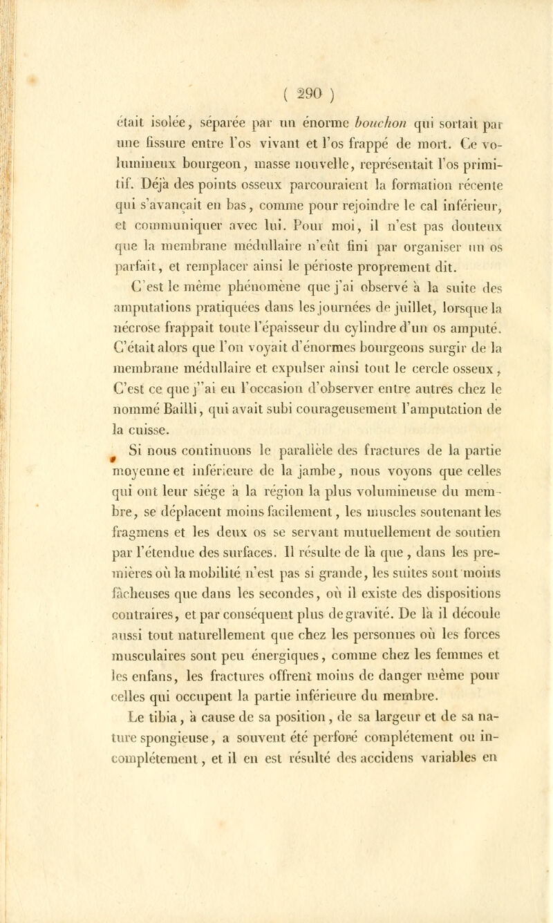était isolée, séparée par un énorme bouchon qui sortait pai une fissure entre l'os vivant et l'os frappé de mort. Ce vo- lumineux bourgeon, masse nouvelle, représentait, l'os primi- tif. Déjà des points osseux parcouraient la formation récente qui s'avançait en bas, comme pour rejoindre le cal inférieur, et communiquer avec lui. Pour moi, il n'est pas douteux que la membrane médullaire n'eût fini par organiser un os parfait, et remplacer ainsi le périoste proprement dit. C'est le même phénomène que j'ai observé à la suite des amputations pratiquées dans les journées de juillet, lorsque la nécrose frappait toute l'épaisseur du cylindre d'un os amputé. C'était alors que l'on voyait d'énormes bourgeons surgir de la membrane médullaire et expulser ainsi tout le cercle osseux, C'est ce quej'Vi eu l'occasion d'observer entre autres chez le nommé Bailli, qui avait subi courageusement l'amputation de la cuisse. Si nous continuons le parallèle des fractures de la partie moyenne et inférieure de la jambe, nous voyons que celles qui ont leur siège a la région la plus volumineuse du mem- bre, se déplacent moins facilement, les muscles soutenant les fragmens et les deux os se servant mutuellement de soutien par l'étendue des surfaces. Il résulte de Ta que , dans les pre- mières où la mobilité n'est pas si grande, les suites sont moins fâcheuses que dans les secondes, où il existe des dispositions contraires, et par conséquent plus de gravité. De la il découle aussi tout naturellement que chez les personnes où les forces musculaires sont peu énergiques, comme chez les femmes et les enfans, les fractures offrent moins de danger même pour celles qui occupent la partie inférieure du membre. Le tibia, a cause de sa position, de sa largeur et de sa na- ture spongieuse, a souvent été perfoflé complètement ou in- complètement , et il en est résulté des accidens variables en