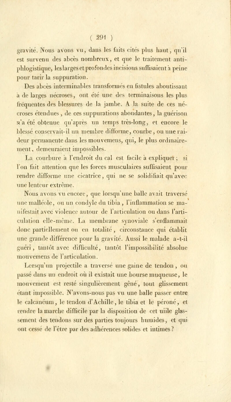 ( 29-1 ) gravité. Nous avons vu, dans les faits cités plus haut, qu'il est survenu des abcès nombreux, et que le traitement anti- phlogistique, les larges et profondes incisions suffisaient h peine pour tarir la suppuration. Des abcès interminables transformés en fistules aboutissant à de larges nécroses, ont été une des terminaisons les plus fréquentes des blessures de la jambe. A la suite de ces né- croses étendues , de ces suppurations abondantes, la guérison a'a été obtenue qu'après un temps très-long, et encore le blessé conservait-il un membre difforme, courbe, ou une rai- deur permanente dans les mouvemens, qui, le plus ordinaire- ment, demeuraient impossibles. La courbure à l'endroit du cal est facile à expliquer ; si l'on fait attention que les forces musculaires suffisaient pour rendre difforme une cicatrice, qui ne se solidifiait qu'avec une lenteur extrême. Nous avons vu encore, que lorsqu'une balle avait traversé une malléole, ou un condyle du tibia , l'inflammation se ma- nifestait avec violence autour de l'articulation ou dans l'arti- culation elle-même. La membrane synoviale s'enflammait donc partiellement ou en totalité , circonstance qui établit une grande différence pour la gravité. Aussi le malade a-t-îl guéri, tantôt avec difficulté, tantôt l'impossibilité absolue mouvemens de l'articulation. Lorsqu'un projectile a traversé une gaine de tendon , ou passé dans un endroit où il existait une bourse muqueuse, le mouvement est resté singulièrement gêné, tout glissement étant impossible. N'avons-nous pas vu une balle passer entre le calcanéum, le tendon d'Achille, le tibia et lé péroné, et rendre la marche difficile par la disposition de cet uiile glss- sement des tendons sur des parties toujours humides, et qui ont cessé de l'être par des adhérences solides et intimes?
