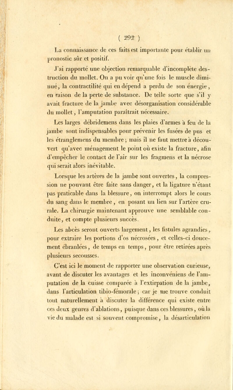 ( 29% ) La connaissance de ces faits est importante pour établir un pronostic sûr et positif. J'ai rapporté une objection remarquable d'incomplète des- truction du mollet. On a pu voir qu'une fois le muscle dimi- nué, la contractilité qui en dépend a perdu de son énergie, en raison de la perte de substance. De telle sorte que s'il y avait fracture de la jambe avec désorganisation considérable du mollet, l'amputation paraîtrait nécessaire. Les larges débridemens dans les plaies d'armes a feu de la jambe sont indispensables pour prévenir les fusées- de pus et les étranglemens du membre ; mais il ne faut mettre a décou- vert qu'avec ménagement le point où existe la fracture, afin d'empêcher le contact de l'air sur les fragmens et la nécrose qui serait alors inévitable. Lorsque les artères de la jambe sont ouvertes, la compres- sion ne pouvant être faite sans danger, et la ligature n'étant pas praticable dans la blessure, on interrompt alors le cours du sang dans le membre, en posant un lien sur l'artère cru- rale. La chirurgie maintenant approuve une semblable con- duite, et compte plusieurs succès. Les abcès seront ouverts largement, les fistules agrandies r pour extraire les portions d'os nécrosées, et celles-ci douce- ment ébranlées, de temps en temps, pour être retirées après plusieurs secousses. C'est ici le moment de rapporter une observation curieuse, avant de discuter les avantages et les inconvéniens de l'am- putation de la cuisse comparée a l'extirpation de la jambe, dans l'articulation tibio-fémorale ; car je me trouve conduit tout naturellement à discuter la différence qui existe entre ces deux genres d'ablations, puisque dans ces blessures, où la vie du malade est si souvent compromise, la désarticulation
