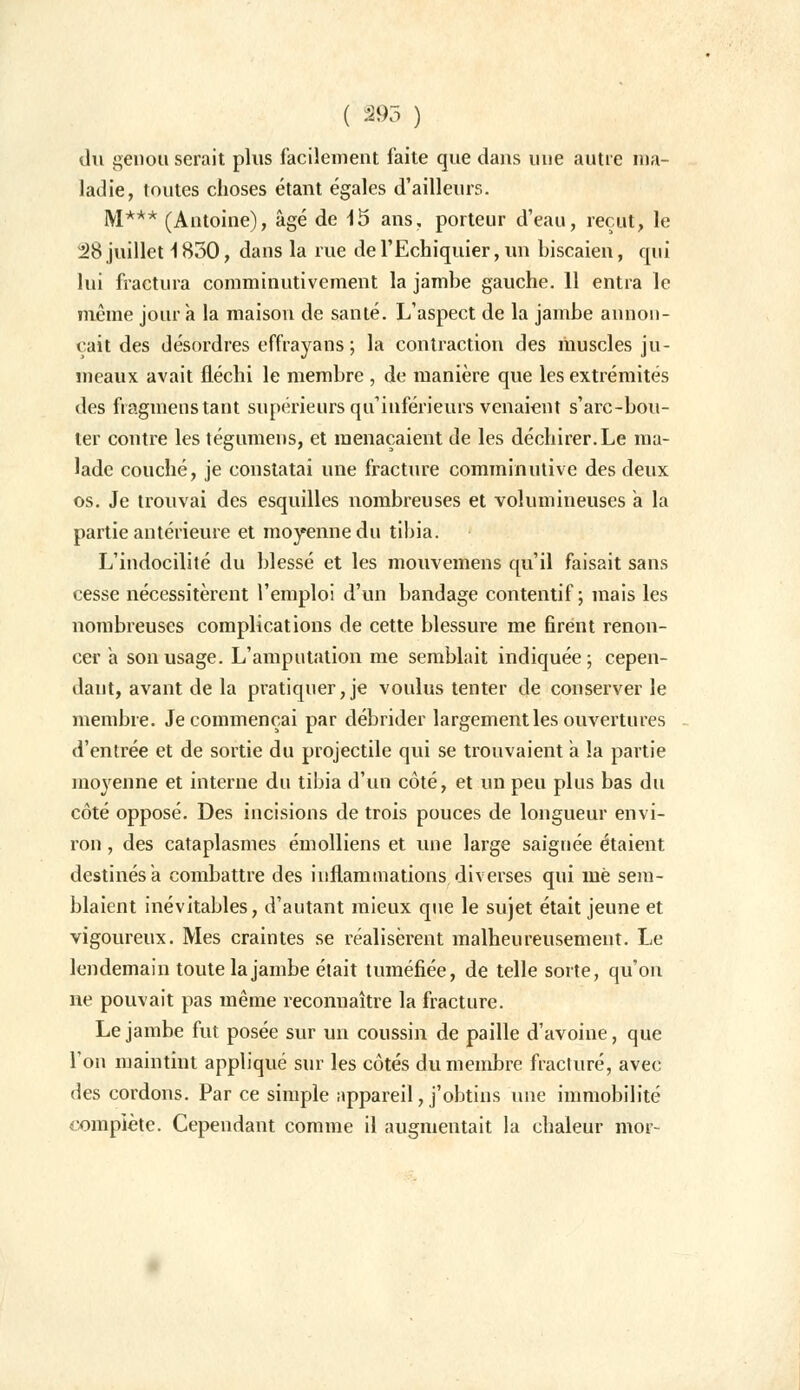 du genou serait plus facilement faite que dans une autre ma- ladie, toutes choses étant égales d'ailleurs. M*** (Antoine), âgé de 15 ans, porteur d'eau, reçut, le 28 juillet 1830, dans la rue de l'Echiquier, un biscaien, qui lui fractura comminutivement la jambe gauche. 11 entra le même jour a la maison de santé. L'aspect de la jambe annon- çait des désordres effrayans ; la contraction des muscles ju- meaux avait fléchi le membre , de manière que les extrémités des fiagmenstant supérieurs qu'inférieurs venaient s'arc-bou- ter contre les tégumens, et menaçaient de les déchirer.Le ma- lade couché, je constatai une fracture comminutive des deux os. Je trouvai des esquilles nombreuses et volumineuses a la partie antérieure et moyenne du tibia. L'indocilité du blessé et les mouvemens qu'il faisait sans cesse nécessitèrent l'emploi d'un bandage contentif ; mais les nombreuses complications de cette blessure me firent renon- cer a son usage. L'amputation me semblait indiquée; cepen- dant, avant de la pratiquer,je voulus tenter de conserver le membre. Je commençai par débrider largement les ouvertures d'entrée et de sortie du projectile qui se trouvaient a la partie moyenne et interne du tibia d'un côté, et un peu plus bas du côté opposé. Des incisions de trois pouces de longueur envi- ron , des cataplasmes émolliens et une large saignée étaient destinés a combattre des inflammations diverses qui mè sem- blaient inévitables, d'autant mieux que le sujet était jeune et vigoureux. Mes craintes se réalisèrent malheureusement. Le lendemain toute la jambe était tuméfiée, de telle sorte, qu'on ne pouvait pas même reconnaître la fracture. Le jambe fut posée sur un coussin de paille d'avoine, que l'on maintint appliqué sur les côtés du membre fracturé, avec des cordons. Par ce simple appareil, j'obtins une immobilité complète. Cependant comme il augmentait la chaleur mot-