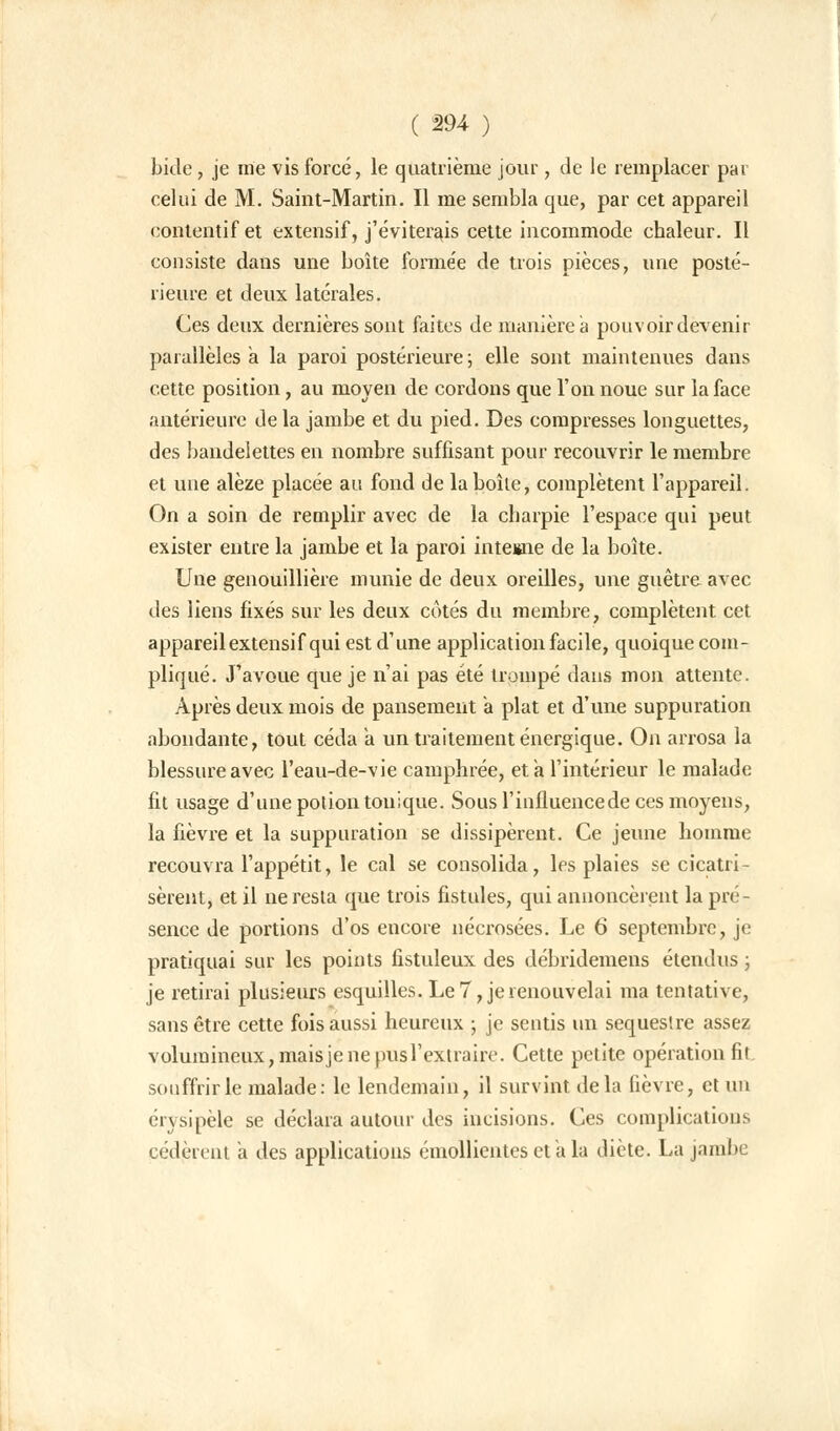 bide, je me vis forcé, le quatrième jour, de le remplacer par celui de M. Saint-Martin. Il me sembla que, par cet appareil eontentif et extensif, j'éviterais cette incommode chaleur. Il consiste daus une boîte formée de trois pièces, une posté- rieure et deux latérales. Ces deux dernières sont faites de manière a pouvoir devenir parallèles a la paroi postérieure; elle sont maintenues dans cette position, au moyen de cordons que l'on noue sur la face antérieure delà jambe et du pied. Des compresses longuettes, des bandelettes en nombre suffisant pour recouvrir le membre et une alèze placée au fond de la boîte, complètent l'appareil. On a soin de remplir avec de la charpie l'espace qui peut exister entre la jambe et la paroi interne de la boîte. Une genouillière munie de deux oreilles, une guêtre avec des liens fixés sur les deux côtés du membre, complètent cet appareil extensif qui est d'une application facile, quoique com- pliqué. J'avoue que je n'ai pas été trompé dans mon attente. Après deux mois de pansement a plat et d'une suppuration abondante, tout céda à un traitement énergique. On arrosa la blessure avec l'eau-de-vie camphrée, et a l'intérieur le malade fit usage d'une potion tonique. Sous l'influencede ces moyens, la fièvre et la suppuration se dissipèrent. Ce jeune homme recouvra l'appétit, le cal se consolida, les plaies se cicatri- sèrent, et il ne resta que trois fistules, qui annoncèrent la pré- sence de portions d'os encore nécrosées. Le 6 septembre, je pratiquai sur les points fistuleux des débridemens étendus ; je retirai plusieurs esquilles. Le 7, je renouvelai ma tentative, sans être cette fois aussi heureux ; je sentis un séquestre assez volumineux, mais je ne pus l'extraire. Cette petite opération fit souffrir le malade: le lendemain, il survint delà fièvre, et un érysipèle se déclara autour des incisions. Ces complications cédèrent a des applications éniollientes et a la diète. La jambe