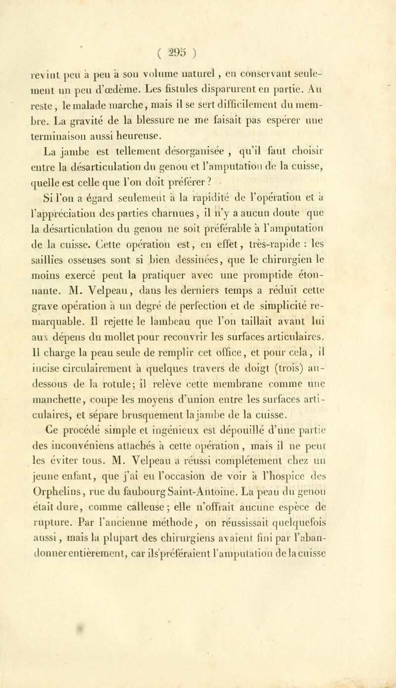 revint peu a peu a son volume naturel, en conservant seule- ment un peu d'oedème. Les fistules disparurent en partie. Au reste, le malade marche, mais il se sert difficilement du mem- bre. La gravité de la blessure ne me faisait pas espérer une terminaison aussi heureuse. La jambe est tellement désorganisée , qu'il faut choisir entre la désarticulation du genou et l'amputation de la cuisse, quelle est celle que l'on doit préférer ? Si l'on a égard seulement a la rapidité de l'opération et a l'appréciation des parties charnues, il n'y a aucun doute que la désarticulation du genou ne soit préférable a l'amputation de la cuisse. Cette opération est, en effet, très-rapide : les saillies osseuses sont si bien dessinées, que le chirurgien le moins exercé peut la pratiquer avec une promptide éton- nante. M. Velpeau, dans les derniers temps a réduit cette grave opération a un degré de perfection et de simplicité re- marquable. Il rejette le lambeau que l'on taillait avant lui aux dépens du mollet pour recouvrir les surfaces articulaires. 11 charge la peau seule de remplir cet office, et pour cela, il incise circulairement a quelques travers de doigt (trois) au- dessous de la rotule; il relève cette membrane comme une manchette, coupe les moyens d'union entre les surfaces arti- culaires, et sépare brusquement la jambe de la cuisse. Ce procédé simple et ingénieux est dépouillé d'une partie des inconvéniens attachés à cette opération, mais il ne peut les éviter tous. M. Velpeau a réussi complètement chez un jeune enfant, que j'ai eu l'occasion de voir a l'hospice des Orphelins, rue du faubourg Saint-Antoine. La peau du genou était dure, comme calleuse; elle n'offrait aucune espèce de rupture. Par l'ancienne méthode, on réussissait quelquefois aussi, mais la plupart des chirurgiens avaient fini par l'aban- donner entièrement, car ils'préféraient l'amputation de la cuisse