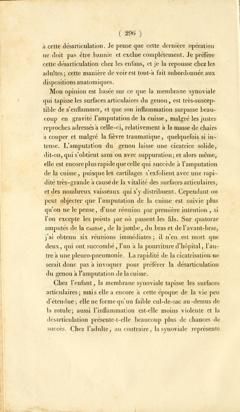 a cette désarticulation. Je pense que cette dernière opération ne doit pas être bannie et exclue complètement. Je préfère cette désarticulation chez les en fans, et je la repousse chez les adultes ; cette manière de voir est tout-a fait subordonnée aux dispositions anatomiques. Mon opinion est basée sur ce que la membrane synoviale qui tapisse les surfaces articulaires du genou, est très-suscep- tible de s'enflammer, et que son inflammation surpasse beau- coup en gravité l'amputation de la cuisse, malgré les justes reproches adressés a celle-ci, relativement à la masse de chairs à couper et malgré la fièvre traumatique, quelquefois si in- tense. L'amputation du genou laisse une cicatrice solide, dit-on, qui s'obtient sans ou avec suppuration; et alors même, elle est encore plus rapide que celle qui succède a l'amputation de la cuisse, puisque les cartilages s'exfolient avec une rapi- dité très-grande a cause de la vitalité des surfaces articulaires, et des nombreux vaisseaux qui s'y distribuent. Cependant on peut objecter que l'amputation de la cuisse est suivie plus qu'on ne le pense, d'une réunion par première intention , si l'on excepte les points par où passent les fils. Sur quatorze amputés de la cuisse, de la jambe, du bras et del'avant-bras, j'ai obtenu six réunions immédiates ; il n'en est mort que deux, qui ont succombé, l'un à la pourriture d'hôpital, l'au- tre a une pleuro-pneumonie. La rapidité de la cicatrisation ne serait donc pas a invoquer pour préférer la désarticulation du genou a l'amputation de la cuisse. Chez l'enfant, la membrane synoviale tapisse les surfaces articulaires; mais elle a encore a cette époque de la vie peu d'étendue ; elle ne forme qu'un faible cul-de-sac au-dessus de la rotule; aussi l'inflammation est-elle moins violente et la désarticulation présente-l-elle beaucoup plus de chances de succès. Chez l'adulte, au contraire, la synoviale représente
