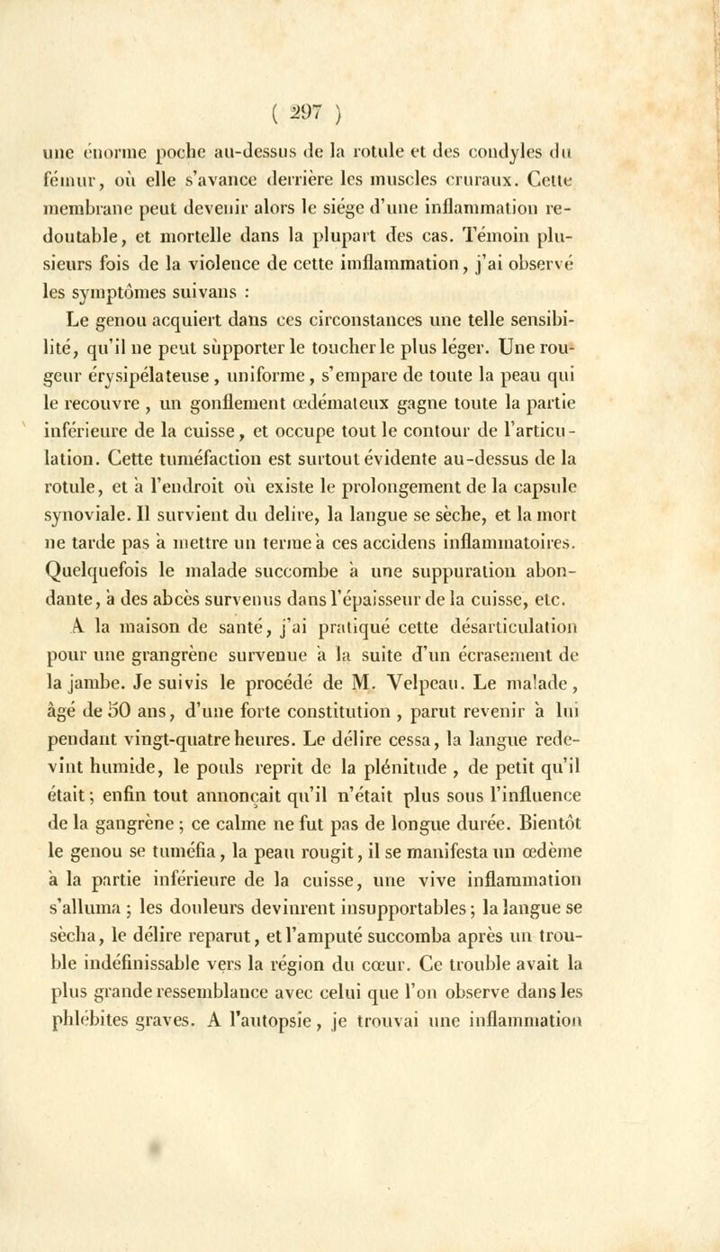 une énorme poche au-dessus de la rotule et des condyles du fémur, où elle s'avance derrière les muscles cruraux. Cette membrane peut devenir alors le siège d'une inflammation re- doutable, et mortelle dans la plupart des cas. Témoin plu- sieurs fois de la violence de cette imflammation, j'ai observé les symptômes suivans : Le genou acquiert dans ces circonstances une telle sensibi- lité, qu'il ne peut supporter le toucher le plus léger. Une rou- geur érysipélateuse , uniforme, s'empare de toute la peau qui le recouvre , un gonflement œdémateux gagne toute la partie inférieure de la cuisse, et occupe tout le contour de l'articu- lation. Cette tuméfaction est surtout évidente au-dessus de la rotule, et a l'endroit où existe le prolongement de la capsule synoviale. Il survient du délire, la langue se sèche, et la mort ne tarde pas a mettre un terme a ces accidens inflammatoires. Quelquefois le malade succombe a une suppuration abon- dante, à des abcès survenus dans l'épaisseur de la cuisse, etc. A la maison de santé, j'ai pratiqué cette désarticulation pour une grangrène survenue a la suite d'un écrasement de la jambe. Je suivis le procédé de M. Velpeau. Le malade, âgé de 50 ans, d'une forte constitution , parut revenir a lui pendant vingt-quatre heures. Le délire cessa, la langue rede- vint humide, le pouls reprit de la plénitude , de petit qu'il était ; enfin tout annonçait qu'il n'était plus sous l'influence de la gangrène ; ce calme ne fut pas de longue durée. Bientôt le genou se tuméfia, la peau rougit, il se manifesta un œdème a la partie inférieure de la cuisse, une vive inflammation s'alluma ; les douleurs devinrent insupportables; la langue se sécha, le délire reparut, et l'amputé succomba après un trou- ble indéfinissable vers la région du cœur. Ce trouble avait la plus grande ressemblance avec celui que l'on observe dans les phlébites graves. A l'autopsie, je trouvai une inflammation