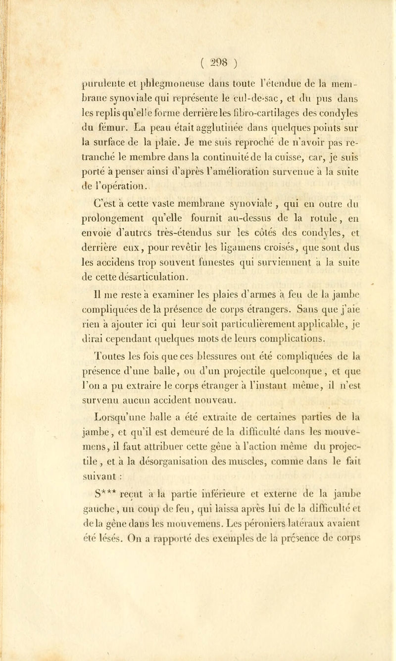 purulente et phlegmoneuse dans toute rétendue de la mem- brane synoviale qui représente le cul-de-sac, et du pus dans les replis qu'elle forme derrière les fibro-cartilages des condyles du fémur. La peau était agglutinée dans quelques points sur la surface de la plaie. Je me suis reproché de n'avoir pas re- tranché le membre dans la continuité de la cuisse, car, je suis porté a penser ainsi d'après l'amélioration survenue a la suite de l'opération. C'est a cette vaste membrane synoviale , qui en outre du prolongement qu'elle fournit au-dessus de la rotule, en envoie d'autres très-étendus sur les côtés des condyles, et derrière eux, pour revêtir les ligamens croisés, que sont dus les accidens trop souvent funestes qui surviennent a la suite de celte désarticulation. Il me reste a examiner les plaies d'armes a feu de la jambe compliquées de la présence de corps étrangers. Sans que j'aie rien a ajouter ici qui leur soit particulièrement applicable, je dirai cependant quelques mots de leurs complications. Toutes les fois que ces blessures ont été compliquées de la présence d'une balle, ou d'un projectile quelconque, et que l'on a pu extraire le corps étranger a l'instant même, il n'est survenu aucun accident nouveau. Lorsqu'une balle a été extraite de certaines parties de la jambe, et qu'il est demeuré de la difficulté dans les mouve- mens, il faut attribuer cette gêne a l'action même du projec- tile , et a la désorganisation des muscles, comme dans le fait suivant : S*** reçut a la partie inférieure et externe de la jambe gauche, un coup de feu, qui laissa après lui de la difficulté et delà gêne dans les mouvemens. Les péroniers latéraux avaient été lésés. On a rapporté des exemples de la présence de corps