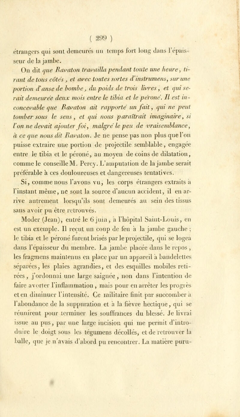 étrangers qui sont demeurés un temps fort long dans l'épais- seur de la jambe. On dit que Ravaton travailla pendant toute une heure, ti- rant de tous côtes, et avec toutes sortes d'instrumens, sur une portion d'anse de bombe, du poids de trois livres, et qui se- rait demeurée deux mois entre le tibia et le péroné. Il est in- concevable que Ravaton ait rapporté un fait, qui ne peut tomber sous le sens, et qui nous paraîtrait imaginaire, si l'on ne devait ajouter foi y malgré le peu de vraisemblance, à ce que nous dit Ravaton. Je ne pense pas non plus que Ton puisse extraire une portion de projectile semblable, engagée entre le tibia et le péroné, au moyen de coins de dilatation, comme le conseilleM. Percy. L'amputation de la jambe serait préférable à ces douloureuses et dangereuses tentatives. Si, comme nous l'avons vu, les corps étrangers extraits a l'instant même, ne sont la source d'aucun accident, il en ar- rive autrement lorsqu'ils sont demeurés au sein des tissus sans avoir pu être retrouvés. Moder (Jean), entré le 6 juin, a l'hôpital Saint-Louis, en est un exemple. Il reçut un coup de feu a la jambe gauche ; le tibia et le péroné furent brisés par le projectile, qui se logea dans l'épaisseur du membre. La jambe placée dans le repos , les fragmens maintenus en place par un appareil a bandelettes séparées, les plaies agrandies, et des esquilles mobiles reti- rées , j'ordonnai une large saignée, non dans l'intention de faire avorter l'inflammation , mais pour en arrêter les progrès et en diminuer l'intensité. Ce militaire finit par succombera l'abondance de la suppuration et a la fièvre hectique, qui se réunirent pour terminer les souffrances du blessé. Je livrai issue au pus, par une large incision qui me permit d'intro- duire le doigt sous les tégumens décollés, et de retrouver la balle, que je n'avais d'abord pu rencontrer. La matière puni-