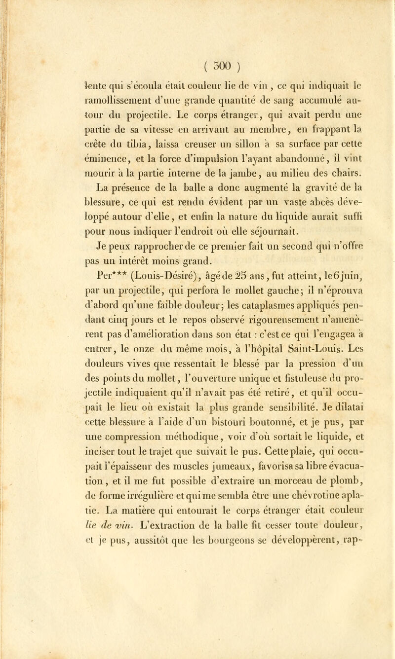 lente qui s'écoula était couleur lie de vin , ce qui indiquait le ramollissement d'une grande quantité de sang accumulé au- tour du projectile. Le corps étranger, qui avait perdu une partie de sa vitesse en arrivant au membre, en frappant la crête du tibia, laissa creuser un sillon a sa surface par cette éminence, et la force d'impulsion l'ayant abandonné, il vint mourir a la partie interne de la jambe, au milieu des chairs. La présence de la balle a donc augmenté la gravité de la blessure, ce qui est rendu évident par un vaste abcès déve- loppé autour d'elle, et enfin la nature du liquide aurait suffi pour nous indiquer l'endroit où elle séjournait. Je peux rapprocher de ce premier fait un second qui n'offre pas un intérêt moins grand. Per*** (Louis-Désiré), âgéde25 ans,fut atteint, leôjuin, par un projectile, qui perfora le mollet gauche; il n'éprouva d'abord qu'une faible douleur; les cataplasmes appliqués pen- dant cinq jours et le repos observé rigoureusement n'amenè- rent pas d'amélioration dans son état : c'est ce qui l'engagea a entrer, le onze du même mois, a l'hôpital Saint-Louis. Les douleurs vives que ressentait le blessé par la pression d'un des points du mollet, l'ouverture unique et fistuleuse du pro- jectile indiquaient qu'il n'avait pas été retiré, et qu'il occu- pait le lieu où existait la plus grande sensibilité. Je dilatai cette blessure a l'aide d'un bistouri boutonné, et je pus, par une compression méthodique, voir d'où sortait le liquide, et inciser tout le trajet que suivait le pus. Cette plaie, qui occu- pait l'épaisseur des muscles jumeaux, favorisa sa libre évacua- tion, et il me fut possible d'extraire un morceau de plomb, de forme irrégulière et qui me sembla être une chevrotine apla- tie. La matière qui entourait le corps étranger était couleur lie de vin. L'extraction de la balle fit cesser toute douleur, et je pus, aussitôt que les bourgeons se développèrent, rap~