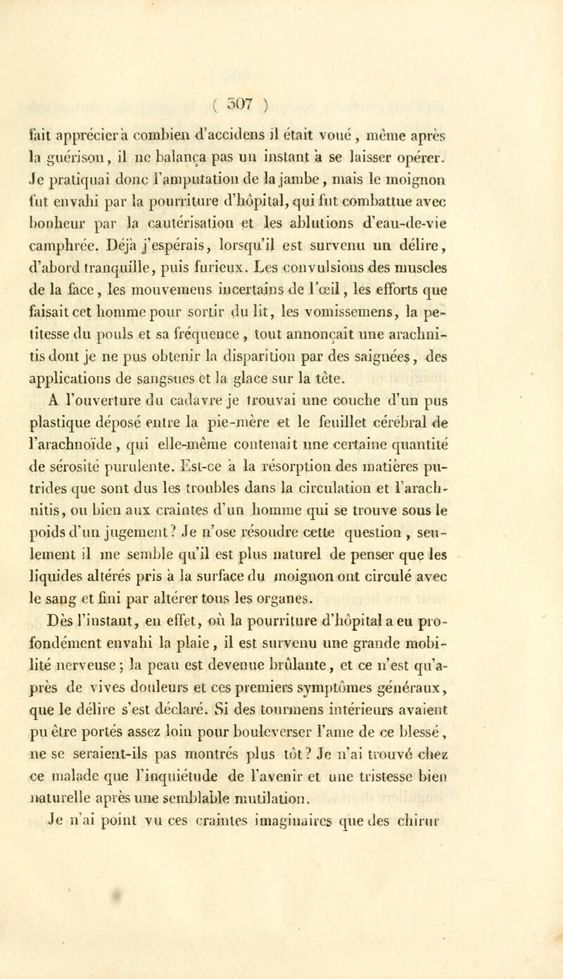 fait appréciera combien d'accidens il était voué , même après la guérison, il ne balança pas un instant a se laisser opérer. Je pratiquai donc l'amputation de la jambe, mais le moignon fut envahi par la pourriture d'hôpital, qui fut combattue avec bonheur par la cautérisation et les ablutions d'eau-de-vie camphrée. Déjà j'espérais, lorsqu'il est survenu un délire, d'abord tranquille, puis furieux. Les convulsions des muscles de la face, les mouvemens incertains de l'œil, les efforts que faisait cet homme pour sortir du lit, les vomissemens, la pe- titesse du pouls et sa fréquence , tout annonçait une arachui- tisdont je ne pus obtenir la disparition par des saignées, des applications de sangsues et la glace sur la tête. A l'ouverture du cadavre je trouvai une couche d'un pus plastique déposé entre la pie-mère et le feuillet cérébral de l'arachnoïde , qui elle-même contenait une certaine quantité de sérosité purulente. Est-ce a la résorption des matières pu- trides que sont dus les troubles dans la circulation et l'arach- nitis, ou bien aux craintes d'un homme qui se trouve sous le poids d'un jugement? Je n'ose résoudre cette question , seu- lement il me semble qu'il est plus naturel de penser que les liquides altérés pris a la surface du moignon ont circulé avec le sang et fini par altérer tous les organes. Dès l'instant, en effet, où la pourriture d'hôpital a eu pro- fondément envahi la plaie, il est survenu une grande mobi- lité nerveuse ; la peau est devenue brûlante, et ce n'est qu'a- près de vives douleurs et ces premiers symptômes généraux, que le délire s'est déclaré. Si des tourmens intérieurs avaient pu être portés assez loin pour bouleverser l'ame de ce blessé, ne se seraient-ils pas montrés plus tôt? Je n'ai trouvé chez ce malade que l'inquiétude de l'avenir et une tristesse bien naturelle après une semblable mutilation. Je n'ai point vu ces craintes imaginaires que des chirur