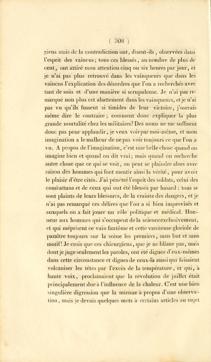 giens amis de la contradiction ont, disent-ils , observées dans l'esprit des vaincus ; tous ces blessés, au nombre de plus de cent, ont attiré mon attention cinq ou six heures par jour, et je n'ai pas plus retrouvé dans les vainqueurs que dans les vaincus l'explication des désordres que l'on a recherchés avec tant de soin et d'une manière si scrupuleuse. Je n'ai pas re- marqué non plus cet abattement dans les vainqueurs, et je n'ai pas vu qu'ils fussent si timides de leur victoire, j'oserais même dire le contraire ; comment donc expliquer la plus grande mortalité chez les militaires? Des noms ne me suffisent donc pas pour applaudir, je veux voirpar moi-même, et mon imagination a le malheur de ne pas voir toujours ce que l'on a vu. A propos de l'imagination, c'est une belle chose quand on imagine bien et quand on dit vrai ; mais quand on recherché autre chose que ce qui se voit, on peut se plaindre alors avec raison des hommes qui font mentir ainsi la vérité, pour avoir le plaisir d'être cités. J'ai pénétré l'esprit des soldats, celui des combattans et de ceux qui ont été blessés par hasard ; tous se sont plaints de leurs blessures, de la crainte des dangers, et je n'ai pas remarqué ces délires que l'on a si bien improvisés et auxquels on a fait jouer un rôle politique et médical. Hon- neur aux hommes qui s'occupent delà scienceexclusivcment, et qui méprisent ce vain fantôme et cette vaniteuse gloriole de paraître toujours sur la scène les premiers, sans but et sans motif! Je crois que ces chirurgiens, que je ne blâme pas, mais dont je juge seulement les paroles, ont été dignes d'eux-mêmes dans cette circonstance et dignes de ceux-là aussi qui faisaient volcaniser les tètes par l'excès de la température, et qui, a haute voix, proclamaient que la révolution de juillet était principalement due a l'influence de la chaleur. C'est une bien singulière digression que la mienne à propos d'une observa- tion, mais je devais quelques mots à certains articles au sujet