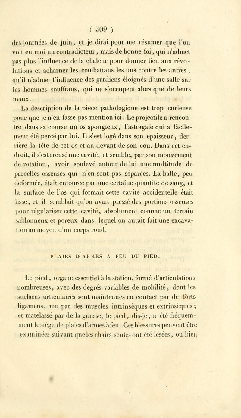des journées «Je juin, et je dirai pour me résumer que l'on voit en moi un contradicteur, mais de bonne foi, qui n'admet pas plus l'influence delà chaleur pour donner lieu aux révo- lutions et acharner les combattans les uns contre les autres , qu'il n'admet l'influence des gardiens éloignés d'une salle sur les hommes souffrans, qui ne s'occupent alors que de leurs maux. La description de la pièce pathologique est trop curieuse pour que je n'en fasse pas mention ici. Le projectile a rencon- tré dans sa course un os spongieux, l'astragale qui a facile- ment été percé par lui. Il s'est logé dans son épaisseur, der- rière la tète de cet os et au devant de son cou. Dans cet en- droit, il s'est creusé une cavité, et semble, par son mouvement de rotation, avoir soulevé autour de lui une multitude de parcelles osseuses qui n'en sont pas séparées. La balle, peu déformée, était entourée par une certaine quantité de sang, et la surface de l'os qui formait cette cavité accidentelle était lisse, et il semblait qu'on avait pressé des portions osseuses pour régulariser cette cavité, absolument comme un terrain sablonneux et poreux dans lequel on aurait fait une excava- tion au moyen d'un corps rond. PLAIES D ARMES A FEU DU PIED. Le pied, organe essentiel à la station, formé d'articulations nombreuses, avec des degrés variables de mobilité, dont les surfaces articulaires sont maintenues en contact par de forts ligamens, mu par des muscles intrinsèques et extrinsèques ; et matelassé par de la graisse, le pied, dis-je, a été fréquem- ment le siège de plaies d'armes a feu. Ces blessures peuvent être examinées suivant que les chairs seules ont été lésées, ou bien
