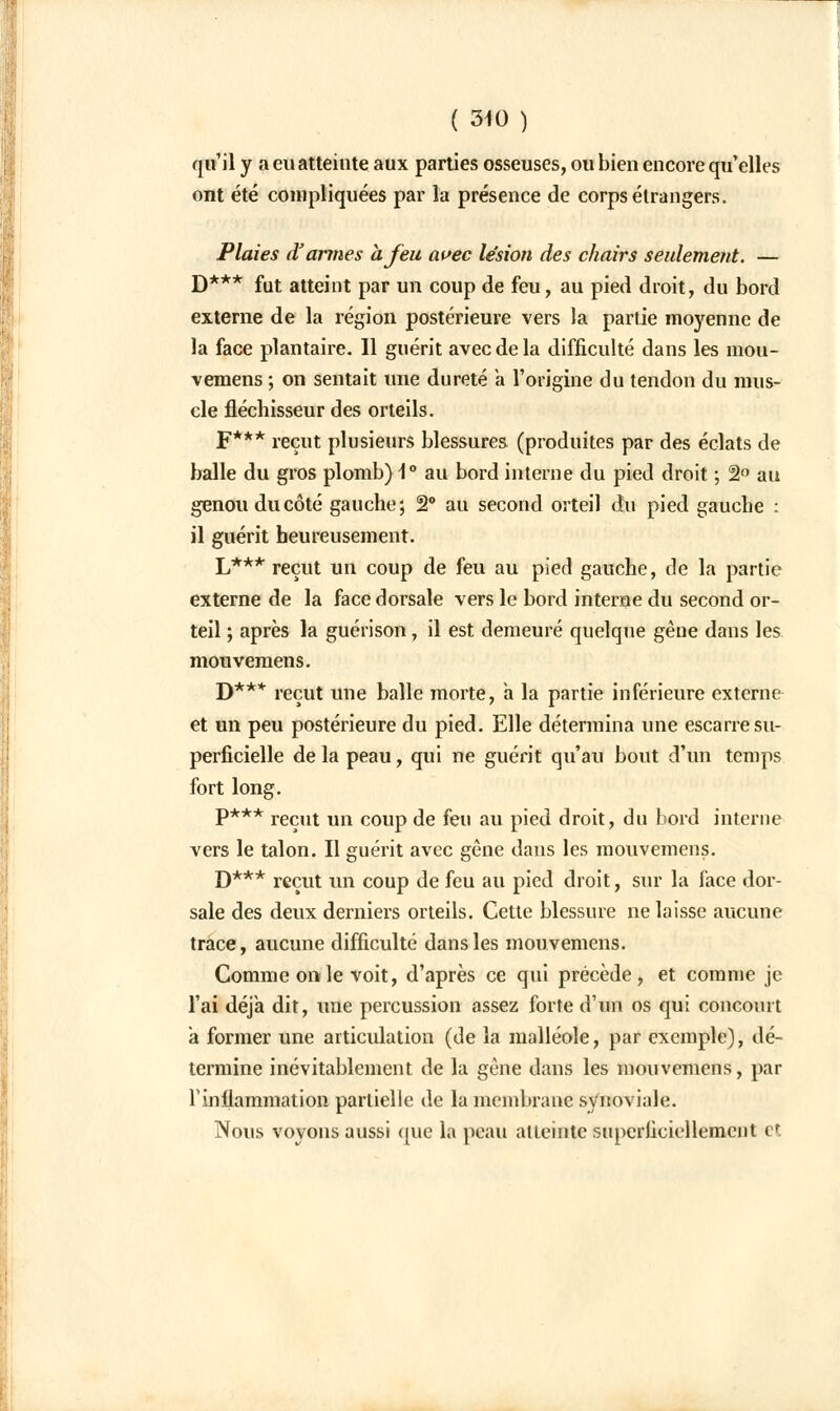 qu'il y a eu atteinte aux parties osseuses, ou bien encore qu'elles ont été compliquées par la présence de corps étrangers. Plaies d'armes à Jeu avec lésion des chairs seulement. — D*** fut atteint par un coup de feu, au pied droit, du bord externe de la région postérieure vers la partie moyenne de la face plantaire. Il guérit avec de la difficulté dans les mou- vemens ; on sentait une dureté a l'origine du tendon du mus- cle fléchisseur des orteils. F*** reçut plusieurs blessures (produites par des éclats de balle du gros plomb) \° au bord interne du pied droit ; 2° au genou du côté gauche; 2° au second orteil du pied gauche : il guérit heureusement. L*** reçut un coup de feu au pied gauche, de la partie externe de la face dorsale vers le bord interne du second or- teil ; après la guérison, il est demeuré quelque gène dans les mouvemens. D*** reçut une balle morte, a la partie inférieure externe et un peu postérieure du pied. Elle détermina une escarre su- perficielle de la peau, qui ne guérit qu'au bout d'un temps fort long. p*** reçUt un COUp de feu au pied droit, du bord interne vers le talon. Il guérit avec gène dans les mouvemens. D*** reçut un coup de feu au pied droit, sur la face dor- sale des deux derniers orteils. Cette blessure ne laisse aucune trace, aucune difficulté dans les mouvemens. Comme on le voit, d'après ce qui précède, et comme je l'ai déjà dit, une percussion assez forte d'un os qui concourt a former une articulation (de la malléole, par exemple), dé- termine inévitablement de la gène dans les mouvemens, par l'inflammation partielle de la membrane synoviale. Nous voyons aussi que la peau atteinte superficiellement et