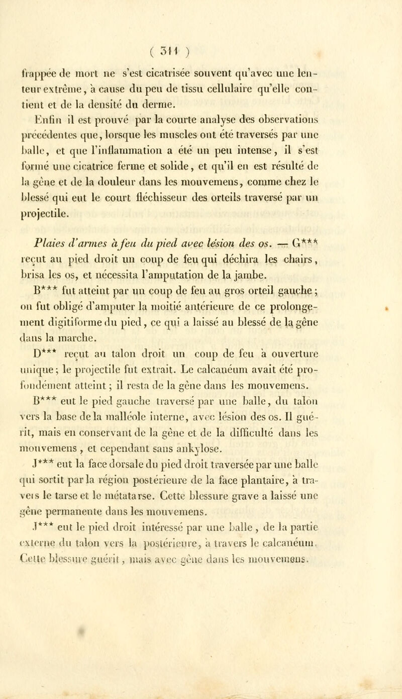 frappée île mort ne s'est cicatrisée souvent qu'avec une len- teur extrême, a cause du peu de tissu cellulaire qu'elle con- tient et de la densité du derme. Enfin il est prouvé par la courte analyse des observations précédentes que, lorsque les muscles ont été traversés par une Italie, et que l'inflammation a été un peu intense, il s'est formé une cicatrice ferme et solide, et qu'il en est résulté de la gène et de la douleur dans les mouvemens, comme chez le blessé qui eut le court fléchisseur des orteils traversé par un projectile. Plaies d'amies à feu du pied avec lésion des os. — G*** reçut au pied droit un coup de feu qui déchira les chairs, brisa les os, et nécessita l'amputation de la jambe. B*** fut atteint par un coup de feu au gros orteil gauche ; on fut obligé d'amputer la moitié antérieure de ce prolonge- ment digiti forme du pied, ce qui a laissé au blessé de la gêne dans la marche. D*** reçut au talon droit un coup de feu a ouverture unique; le projectile fut extrait. Le calcanéum avait été pro- fondément atteint ; il resta de la gêne dans les mouvemens. B*** eut le pied gauche traversé par une balle, du talon vers la base delà malléole interne, avec lésion des os. Il gué- rit, mais en conservant de la gêne et de la difficulté dans les mouvemens , et cependant sans ankylose. J*** eut la face dorsale du pied droit traversée par une balle qui sortit parla région postérieure de la face plantaire, a tra- veis le tarse et le métatarse. Cette blessure grave a laissé une gêne permanente dans les mouvemens. .1*** eut le pied droit intéressé par une balle , de la partie externe du talon vers la postérieure, a travers le calcanéum. Celte blessure guérit, mais avec gène dans les mouvemens.