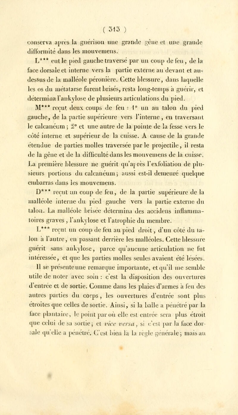conserva après la guérison une grande gênfe ei une grande difformité dans les mouveniens. L*** eut le pied gauche traversé par un coup de fen, de la face dorsale et interne vers la partie externe an devant et au- dessus de la malléole péronière. Cette blessure, dans laquelle les os du métatarse furent brisés, resta long-temps a guérir, et détermina l'ankylose de plusieurs articulations du pied. M*** reçut deux coups de feu : 1° un au talon du pied gauche, de la partie supérieure vers l'interne, en traversant le calcanéum ; 2° et une autre de la pointe de la fesse vers le côté interne et supérieur de la cuisse. À cause de la grande étendue de parties molles traversée par le projectile, il resta de la gêne et de la difficulté dans les mouvemens de la cuisse. La première blessure ne guérit qu'après l'exfoliation de plu- sieurs portions du calcanéum; aussi est-il demeuré quelque embarras dans les mouvemens. D*** reçut un coup de feu, de la partie supérieure de la malléole interne du pied gauche vers la partie externe du talon. La malléole brisée détermina des accidens inflamma- toires graves , l'ankylose et l'atrophie du membre. L*** reçut un coup de feu au pied droit, d'un côté du ta- lon a l'autre, en passant derrière les malléoles. Cette blessure guérit sans ankylose, parce qu'aucune articulation ne fut intéressée, et que les parties molles seules avaient été lésées. Il se présente une remarque importante, et qu'il me semble utile de noter avec soin : c'est la disposition des ouvertures d'entrée et de sortie. Comme dans les plaies d'armes a feu des autres parties du corps, les ouvertures d'entrée sont plus étroites que celles de sortie. Ainsi, si la balle a pénétré par la face plantaire, le point par où elle est entrée sera plus étroit que celui de sa sortie; et vice versa, si c'est par Ja face dor sale quelle a pénétré. C'est bien la la règle générale; mais au