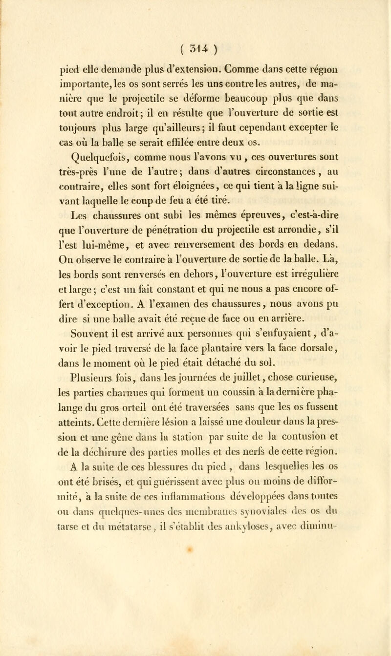 ( 314- ) pied elle demande plus d'extension. Comme dans cette région importante, les os sont serrés les uns contre les autres, de ma- nière que le projectile se déforme beaucoup plus que dans tout autre endroit ; il en résulte que l'ouverture de sortie est toujours plus large qu'ailleurs; il faut cependant excepter le cas où la balle se serait effilée entre deux os. Quelquefois, comme nous l'avons vu , ces ouvertures sont très-près l'une de l'autre ; dans d'autres circonstances, au contraire, elles sont fort éloignées, ce qui tient a la ligne sui- vant laquelle le coup de feu a été tiré. Les chaussures ont subi les mêmes épreuves, cest-a-dire que l'ouverture de pénétration du projectile est arrondie, s'il l'est lui-même, et avec renversement des bords en dedans. On observe le contraire à l'ouverture de sortie de la balle. La, les bords sont renversés en dehors, l'ouverture est irrégulière et large ; c'est un fait constant et qui ne nous a pas encore of- fert d'exception. A l'examen des chaussures, nous avons pu dire si une balle avait été reçue de face ou en arrière. Souvent il est arrivé aux personnes qui s'enfuyaient, d'a- voir le pied traversé de la face plantaire vers la face dorsale, dans le moment où le pied était détaché du sol. Plusieurs fois, dans les journées de juillet, chose curieuse, les parties charnues qui forment un coussin a la dernière pha- lange du gros orteil ont été traversées sans que les os fussent atteints. Cette dernière lésion a laissé une douleur dans la pres- sion et une gêne dans lu station par suite de la contusion et de la déchirure des parties molles et des nerfs de cette région. A la suite de ces blessures du pied , dans lesquelles les os ont été brisés, et qui guérissent avec plus ou moins de diffor- mité, a la suite de ces inflammations développées dans toutes ou dans quelques-unes des membranes synoviales des os du tarse et du métatarse, il s'établit des ankyloses, avec diminu