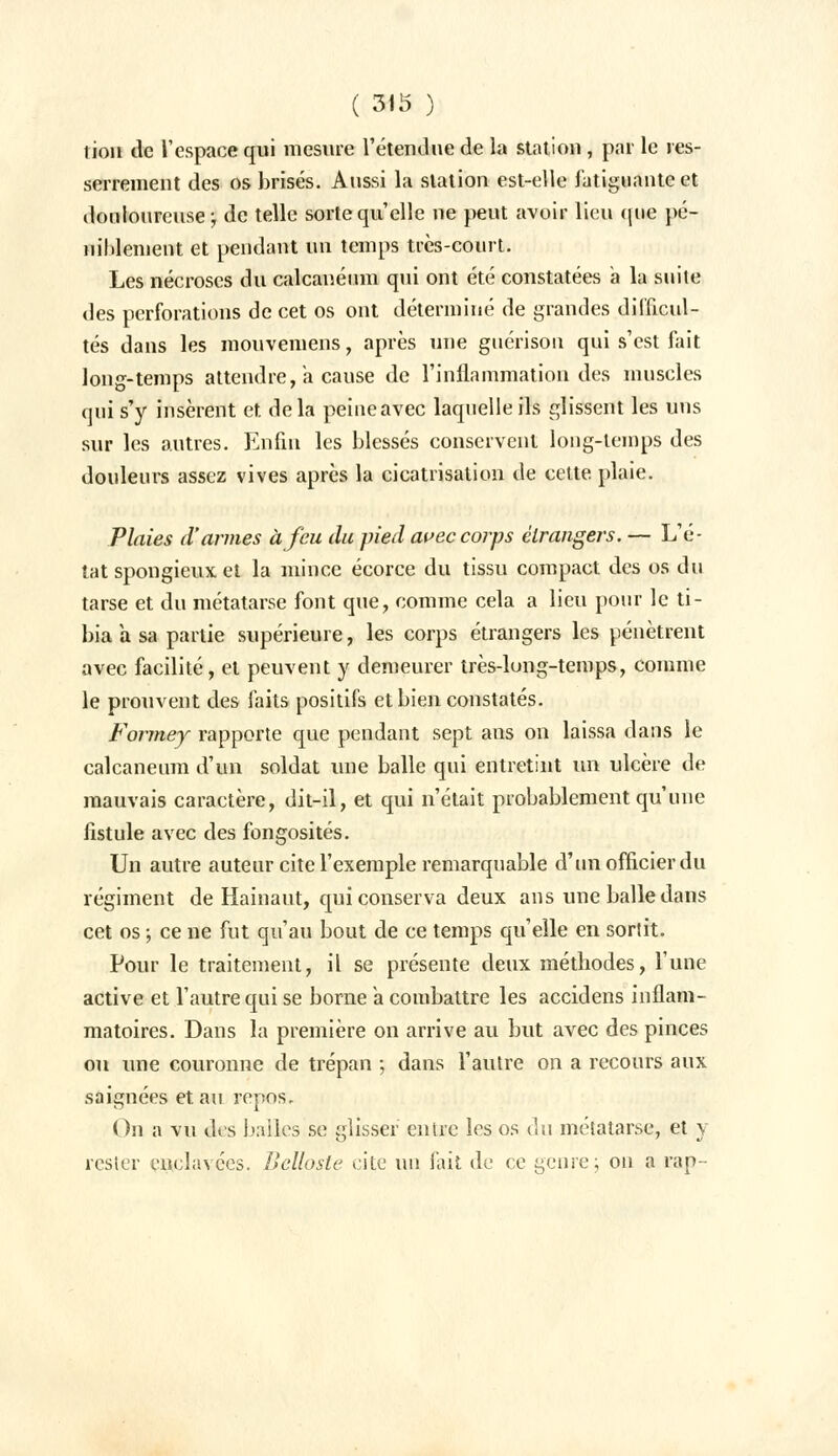 lion tic l'espace qui mesure l'étendue de la station , par le res- serrement des os brisés. Aussi la station est-elle fatiguante et douloureuse ; de telle sorte qu'elle ne peut avoir lieu que pé- uililement et pendant un temps très-court. Les nécroses du calcanéum qui ont été constatées a la suite des perforations de cet os ont déterminé de grandes difficul- tés dans les mouvemens, après une guérisou qui s'est fait long-temps attendre, a cause de l'inflammation des muscles qui s'y insèrent et delà peineavec laquelle ils glissent les uns sur les autres. Enfin les blessés conservent long-temps des douleurs assez vives après la cicatrisation de celte plaie. Plaies d'armes à feu du pied avec corps étrangers. — L'é- tat spongieux et la mince écorce du tissu compact des os du tarse et du métatarse font que, comme cela a lieu pour le ti- bia a sa partie supérieure, les corps étrangers les pénètrent avec facilité, et peuvent y demeurer très-long-temps, comme le prouvent des faits positifs et bien constatés. Formey rapporte que pendant sept ans on laissa dans le calcanéum d'un soldat une balle qui entretint un ulcère de mauvais caractère, dit-il, et qui n'était probablement qu'une fistule avec des fongosités. Un autre auteur cite l'exemple remarquable d'un officier du régiment de Hainaut, qui conserva deux ans une balle dans cet os ; ce ne fut qu'au bout de ce temps qu'elle en sortit. Pour le traitement, il se présente deux méthodes, l'une active et l'autre qui se borne a combattre les accidens inflam- matoires. Dans la première on arrive au but avec des pinces ou une couronne de trépan ; dans l'autre on a recours aux saignées et au repos. On a vu des balles se glisser entre les os du métatarse, et y rester enclavées. IJellosle cite un fait de ce genre; on a rap-