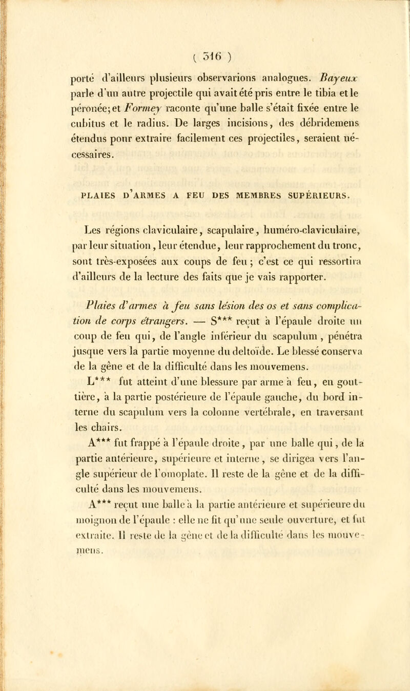 porté d'ailleurs plusieurs observarions analogues. Bayeux parle d'un autre projectile qui avait été pris entre le tibia et le péronée;et Formey raconte qu'une balle s'était fixée entre le cubitus et le radius. De larges incisions, des débrideraens étendus pour extraire facilement ces projectiles, seraient né- cessaires. PLAIES D'ARMES A FEU DES MEMBRES SUPÉRIEURS. Les régions claviculaire, scapulaire, huméro-claviculaire, par leur situation, leur étendue, leur rapprochement du tronc, sont très-exposées aux coups de feu ; c'est ce qui ressortira d'ailleurs de la lecture des faits que je vais rapporter. Plaies d'armes à feu sans lésion des os et sans complica- tion de corps étrangers. — S*** reçut a l'épaule droite un coup de feu qui, de l'angle inférieur du scapulum , pénétra jusque vers la partie moyenne du deltoïde. Le blessé conserva de la gêne et de la difficulté dans les mouvemens. L*** fut atteint d'une blessure par arme a feu, en gout- tière, a la partie postérieure de l'épaule gauche, du bord in- terne du scapulum vers la colonne vertébrale, en traversant les chairs. A*** fut frappé a l'épaule droite , par une balle qui, de la partie antérieure, supérieure et interne, se dirigea vers l'an- gle supérieur de l'omoplate. Il reste de la gène et de la diffi- culté dans les mouvemens. A*** reçut une balle a la partie antérieure et supérieure du moignon de l'épaule : elle ne fit qu'une seule ouverture, et fut extraite. 11 reste de la gène ci de la difficulté dans les mouve- mens.