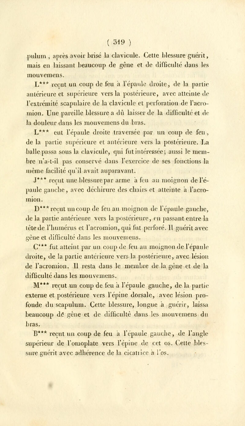 pulum , après avoir brisé la clavicule. Cette blessure guérit, mais eu laissant beaucoup de gêne et Je difficulté dans les mouvemens. L*** reçut un coup de feu a l'épaule droite, de la partie antérieure et supérieure vers la postérieure, avec atteinte de l'extrémité scapulaire de la clavicule et perforation de l'acro- mion. Une pareille blessure a dû laisser de la difficulté et de la douleur dans les mouvemens du bras. L*** eut l'épaule droite traversée par un coup de feu, de la partie supérieure et antérieure vers la postérieure. La balle passa sous la clavicule, qui fut intéressée; aussi le mem- bre n'a-t-il pas conservé dans l'exercice de ses fonctions la même facilité qu'il avait auparavant. J*** reçut une blessure par arme a feu au moignon de l'é- paule gauche, avec déchirure des chairs et atteinte a l'acro- mion. D*** reçut un coup de feu au moignon de l'épaule gauche, de la partie antérieure vers la postérieure, en passant entre la tète de l'humérus et l'acromion, qui fut perforé. Il guérit avec gène et difficulté dans les mouvemens. C*** fut atteint par un coup de feu au moignon de l'épaule droite, de la partie antérieure vers la postérieure, avec lésion de l'acromion. Il resta dans le membre de la gène et de la difficulté dans les mouvemens. M*** reçut un coup de feu a. l'épaule gauche, de la partie externe et postérieure vers l'épine dorsale, avec lésion pro- fonde du scapulum. Cette blessure, longue a guérir, laissa beaucoup dé gêne et de difficulté dans les mouvemens du bras. B*** reçut un coup de feu a l'épaule gauche, de l'angle supérieur de l'omoplate vers l'épine de cet os. Cette bles- sure guérit avec adhérence de la cicatiice a l'os.