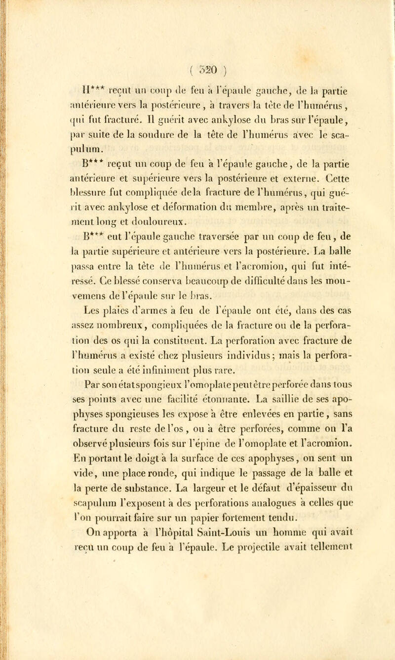 II*** reçut un coup de feu a l'épaule gauche, de la partie antérieure vers la postérieure , a travers la tète de l'humérus, qui fut fracturé. Il guérit avec ankylose du bras sur l'épaule, par suite de la soudure de la tête de l'humérus avec le sca- pulum. B*** reçut un coup de feu a l'épaule gauche, de la partie antérieure et supérieure vers la postérieure et externe. Cette blessure fut compliquée delà fracture de l'humérus, qui gué- rit avec ankylose et déformation du membre, après un traite- ment long et douloureux. B*** eut l'épaule gauche traversée par un coup de feu, de la partie supérieure et antérieure vers la postérieure. La balle passa entre la tète de l'humérus et l'acromion, qui fut inté- ressé. Ce blessé conserva beaucoup de difficulté dans les mou- vemens de l'épaule sur le bras. Les plaies d'armes a feu de l'épaule ont été, dans des cas assez nombreux, compliquées de la fracture ou de la perfora- tion des os qui la constituent. La perforation avec fracture de l'humérus a existé chez plusieurs individus; mais la perfora- tion seule a été infiniment plus rare. Par son étatspongieux l'omoplate peut être perforée dans tous ses points avec une facilité étonnante. La saillie de ses apo- physes spongieuses les expose a être enlevées en partie, sans fracture du reste de l'os, ou a être perforées, comme on l'a observé plusieurs fois sur l'épine de l'omoplate et l'acromion. En portant le doigt a la surface de ces apophyses, on sent un vide, une place ronde, qui indique le passage de la balle et la perte de substance. La largeur et le défaut d'épaisseur du scapulum l'exposent a des perforations analogues a celles que l'on pourrait faire sur un papier fortement tendu. On apporta à l'hôpital Saint-Louis un homme qui avait reçu un coup de feu à l'épaule. Le projectile avait tellement