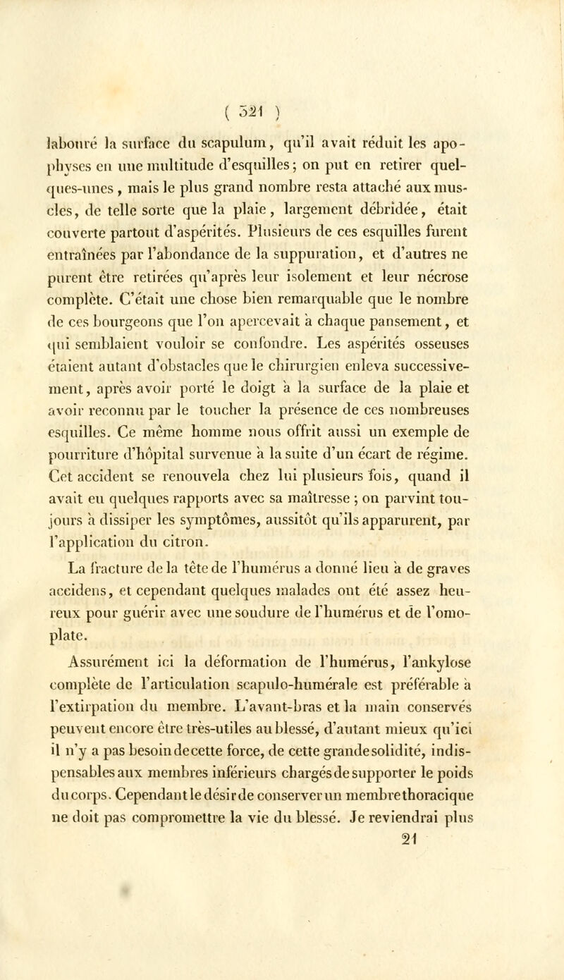 ( 53M ) labouré la surface du scapulum, qu'il avait réduit les apo- physes eu une multitude d'esquilles ; on put en retirer quel- ques-unes , mais le plus grand nombre resta attaché aux mus- cles, de telle sorte que la plaie, largement débridée, était couverte partout d'aspérités. Plusieurs de ces esquilles furent entraînées par l'abondance de la suppuration, et d'autres ne purent être retirées qu'après leur isolement et leur nécrose complète. C'était une chose bien remarquable que le nombre de ces bourgeons que l'on apercevait a chaque pansement, et qui semblaient vouloir se confondre. Les aspérités osseuses étaient autant d'obstacles que le chirurgien enleva successive- ment , après avoir porté le doigt a la surface de la plaie et avoir reconnu par le toucher la présence de ces nombreuses esquilles. Ce même homme nous offrit aussi un exemple de pourriture d'hôpital survenue a la suite d'un écart de régime. Cet accident se renouvela chez lui plusieurs fois, quand il avait eu quelques rapports avec sa maîtresse ; on parvint tou- jours a dissiper les symptômes, aussitôt qu'ils apparurent, par l'application du citron. La fracture de la tète de l'humérus a donné lieu a de graves aceidens, et cependant quelques malades ont été assez heu- reux pour guérir avec une soudure de l'humérus et de l'omo- plate. Assurément ici la déformation de l'humérus, l'ankylose complète de l'articulation scapulo-humérale est préférable a l'extirpation du membre. L'avant-bras et la main conservés peuvent encore être très-utiles au blessé, d'autant mieux qu'ici il n'y a pas besoin decette force, de cette grande solidité, indis- pensables aux membres inférieurs chargés de supporter le poids ducorps. Cependantle désir de conserver un membrethoracique ne doit pas compromettre la vie du blessé. Je reviendrai plus 21