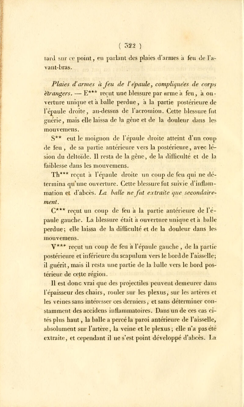 lard sur ce point, en parlant des plaies d'armes a feu de l'a- vant-bras. Plaies d'armes à feu de l'épaule, compliquées de corps étrangers. — E*** reçut une blessure par arme à feu, a ou- verture unique et a balle perdue, a la partie postérieure de l'épaule droite, au-dessus de l'acromion. Cette blessure fut guérie, mais elle laissa de )a gène et de la douleur dans les mouvemens. S** eut le moignon de l'épaule droite atteint d'un coup de feu , de sa partie antérieure vers la postérieure, avec lé- sion du deltoïde. Il resta de la gène, de la difficulté et de la faiblesse dans les mouvemens. Th*** reçut à l'épaule droite un coup de feu qui ne dé- termina qu'une ouverture. Cette blessure fut suivie d'inflam- mation et d'abcès. La balle ne fut extraite que secondaire- ment. C*** reçut un coup de feu a la partie antérieure de l'é- paule gauche. La blessure était a ouverture unique et a balle perdue; elle laissa de la difficulté et de la douleur dans les mouvemens. V*** reçut un coup de feu a l'épaule gauche , de la partie postérieure et inférieure du scapulum vers le bord de l'aisselle; il guérit, mais il resta une partie de la balle vers le bord pos- térieur de cette région. Il est donc vrai que des projectiles peuvent demeurer dans l'épaisseur des chairs, rouler sur les plexus, sur les artères et les veines sans intéresser ces derniers, et sans déterminer con- stamment desaccidens inflammatoires. Dans un de ces cas ci- tés plus haut, la balle a percé la paroi antérieure de l'aisselle, absolument sur l'artère, la veine et le plexus ; elle n'a pas été extraite, et cependant il ne s'est point développé d'abcès. La