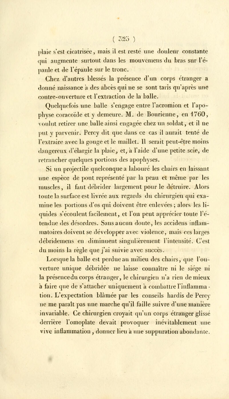 ( 32o ) plaie s'est cicatrisée, mais il est resté une douleur constante qui augmente surtout dans les mouvemens du bras sur l'é- paule et de l'épaule sur le tronc. Chez d'autres blessés la présence d'un corps étranger a donné naissance a des abcès qui ne se sont taris qu'après une contre-ouverture et l'extraction de la balle. Quelquefois une balle s'engage entre l'acromion et l'apo- physe coracoïde et y demeure. M. de Bourienne, en -1760, voulut retirer une balle ainsi engagée chez un soldat, et il ne put y parvenir. Percy dit que dans ce cas il aurait tenté de l'extraire avec la gouge et le maillet. Il serait peut-être moins dangereux il'élargir la plaie, et, a l'aide d'une petite scie, de retrancher quelques portions des apophyses. Si un projectile quelconque a labouré les chairs en laissant une espèce de pont représenté par la peau et même par les muscles, il faut débrider largement pour le détruire. Alors toute la surface est livrée aux regards du chirurgien qui exa- mine les portions d'os qui doivent être enlevées ; alors les li- quides s'écoulent facilement, et l'on peut apprécier toute l'é- tendue des désordres. Sans aucun doute, les accidens inflam- matoires doivent se développer avec violence, mais ces larges débridemens en diminuent singulièrement l'intensité. C'est du moins la règle que j'ai suivie avec succès. Lorsque la balle est perdue au milieu des chairs, que l'ou- verture unique débridée ne laisse connaître ni le siège ni la présence du corps étranger, le chirurgien n'a rien de mieux à faire que de s'attacher uniquement a combattre l'inflamma - tion. L'expectation blâmée par les conseils hardis de Percy ne me paraît pas une marche qu'il faille suivre d'une manière invariable. Ce chirurgien croyait qu'un corps étranger glissé derrière l'omoplate devait provoquer inévitablement une vive inflammation , donner lieu a une suppuration abondante.