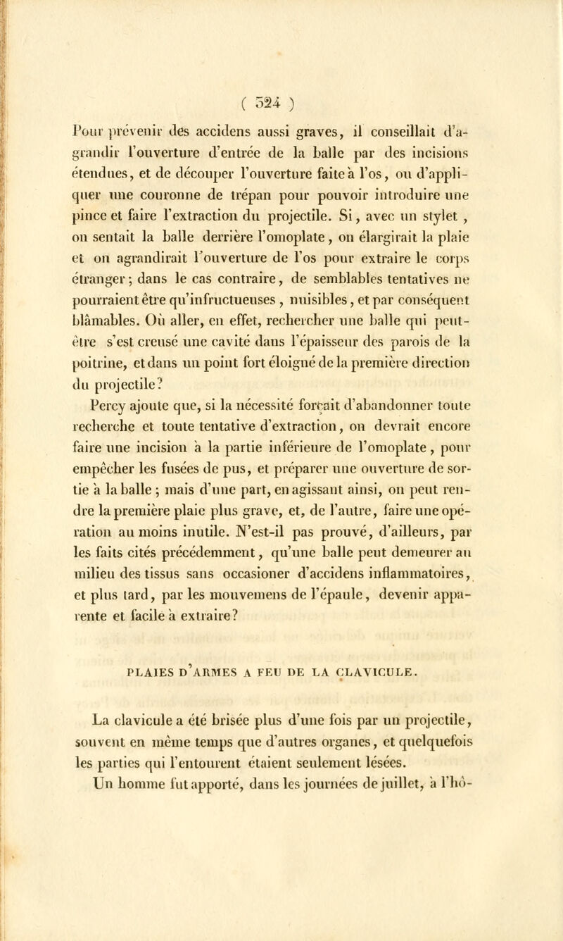 Pour prévenir des accidens aussi graves, il conseillait d'a- grandir l'ouverture d'entrée de la balle par des incisions étendues, et de découper l'ouverture faite à l'os, ou d'appli- quer une couronne de trépan pour pouvoir introduire une pince et faire l'extraction du projectile. Si, avec un stylet , on sentait la balle derrière l'omoplate, on élargirait la plaie et on agrandirait l'ouverture de l'os pour extraire le corps étranger ; dans le cas contraire, de semblables tentatives ne pourraient être qu'infructueuses , nuisibles, et par conséquent blâmables. Où aller, en effet, rechercher une balle qui peut- être s'est creusé une cavité dans l'épaisseur des parois de la poitrine, et dans un point fort éloigné de la première direction du projectile? Percy ajoute que, si la nécessité forçait d'abandonner toute recherche et toute tentative d'extraction, on devrait encore faire une incision a la partie inférieure de l'omoplate, pour empêcher les fusées de pus, et préparer une ouverture de sor- tie a la balle ; mais d'une part, en agissant ainsi, on peut ren- dre la première plaie plus grave, et, de l'autre, faire une opé- ration au moins inutile. N'est-il pas prouvé, d'ailleurs, par les faits cités précédemment, qu'une balle peut demeurer au milieu des tissus sans occasioner d'accidens inflammatoires, et plus tard, par les mouvemens de l'épaule, devenir appa- rente et facile a extraire? PLAIES D'ARMES A FEU DE LA CLAVICULE. La clavicule a été brisée plus d'une fois par un projectile, souvent en même temps que d'autres organes, et quelquefois les parties qui l'entourent étaient seulement lésées. Un homme fut apporté, dans les journées de juillet, a l'ho-