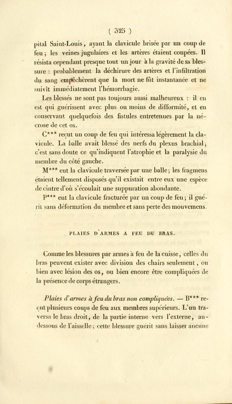 pital Saint-Louis, ayant la clavicule brisée par un coup de feu ; les veines jugulaires et les artères étaient coupées. Il résista cependant presque tout un jour à la gravité de sa bles- sure : probablement la déchirure des artères et l'infiltration du sang empêchèrent que la mort ne fût instantanée et ne suivît immédiatement l'hémorrhagie. Les blessés ne sont pas toujours aussi malheureux : il en est qui guérissent avec plus ou moins de difformité, et en conservant quelquefois des fistules entretenues par la né- crose de cet os. C*** reçut un coup de feu qui intéressa légèrement la cla- vicule. La balle avait blessé des nerfs du plexus brachial ; c'est sans doute ce qu'indiquent l'atrophie et la paralysie du membre du côté gauche. M*** eut la clavicule traversée par une balle; les fragmens étaient tellement disposés qu'il existait entre eux une espèce de cintre d'où s'écoulait une suppuration abondante. P*** eut la clavicule fracturée par un coup de feu ; il gué- rit sans déformation du membre et sans perte des mouvemens. PLAIES D ARMES A FEU DU BRAS. Comme les blessures par armes a feu de la cuisse, celles du bras peuvent exister avec division des chairs seulement, ou bien avec lésion des os, ou bien encore être compliquées de la présence de corps étrangers. Plaies d'armes àjeudubras non compliquées. — B*** re- çut plusieurs coups de feu aux membres supérieurs. L'un tra- versa le bras droit, de la partie interne vers l'externe, au- dessous de l'aisselle; celte blessure guérit sans laisser aucune