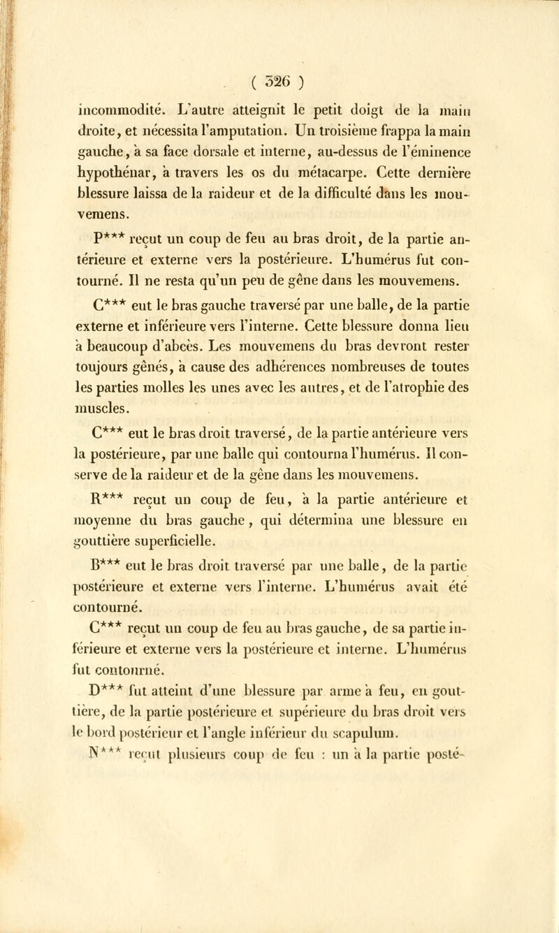 incommodité. L'autre atteignit le petit doigt de la main droite, et nécessita l'amputation. Un troisième frappa la main gauche, a sa face dorsale et interne, au-dessus de l'éminence hypothénar, a travers les os du métacarpe. Cette dernière blessure laissa de la raideur et de la difficulté dans les mou- vemens. P*** reçut un coup de feu au bras droit, de la partie an- térieure et externe vers la postérieure. L'humérus fut con- tourné. Il ne resta qu'un peu de gêne dans les raouvemens. C*** eut le bras gauche traversé par une balle, de la partie externe et inférieure vers l'interne. Cette blessure donna lieu a beaucoup d'abcès. Les mouvemens dn bras devront rester toujours gênés, a cause des adhérences nombreuses de toutes les parties molles les unes avec les autres, et de l'atrophie des muscles. C*** eut le bras droit traversé, de la partie antérieure vers la postérieure, par une balle qui contourna l'humérus. Il con- serve de la raideur et de la gêne dans les mouvemens. R*** reçut un coup de feu, a la partie antérieure et moyenne du bras gauche, qui détermina une blessure en gouttière superficielle. B*** eut le bras droit traversé par une balle, de la partie postérieure et externe vers l'interne. L'humérus avait été contourné. C*** reçut un coup de feu au bras gauche, de sa partie in- férieure et externe vers la postérieure et interne. L'humérus fut contourné. D*** fut atteint d'une blessure par arme a feu, en gout- tière, de la partie postérieure et. supérieure du bras droit vers le bord postérieur et l'angle inférieur du scapulum. N* k reçut plusieurs coup de feu : un à la partie posté-