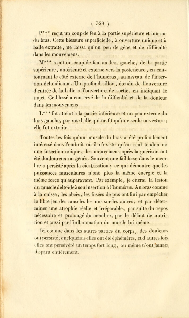 P*** reçut un coup de feu a la partie supérieure et interne du bras. Cette blessure superficielle, à ouverture unique et a balle extraite, ne laissa qu'un peu de gêne et de difficulté dans les mouvemens. M*** reçut un coup de feu au bras gauche, de la partie supérieure, antérieure et externe vers la postérieure , en con- tournant le côté externe de l'humérus, au niveau de l'inser- tion deltoïdienne. Un profond sillon, étendu de l'ouverture d'entrée de la balle a l'ouverture de sortie, en indiquait le trajet. Ce blessé a conservé de la difficulté et de la douleur dans les mouvemens. L*** fut atteint à la partie inférieure et un peu externe du bras gauche, par une balle qui ne fit qu'une seule ouverture ; elle fut extraite. Toutes les fois qu'un muscle du bras a été profondément intéressé dans l'endroit où il n'existe qu'un seul tendon ou une insertion unique, les mouvemens après la guérison ont été douloureux ou gênés. Souvent une faiblesse dans le mem- bre a persisté après la cicatrisation ; ce qui démontre que les puissances musculaires n'ont plus la même énergie et la même force qu'auparavant. Par exemple, je citerai la lésion du muscle deltoïde à son insertion a l'humérus. Au bras comme a la cuisse, les abcès, les fusées de pus ont fini par empêcher le libre jeu des muscles les uns sur les autres, et par déter- miner une atrophie réelle et irréparable, par suite du repos nécessaire et prolongé du membre, par le défaut de nutri- tion et aussi par l'inflammation du muscle lui-même. Ici comme dans les autres parties du corps, des douleurs ont persisté; quelquefois elles ont été éphémères, et d'autres fois elles oui persévéré un temps fort long, ou même n'ont jamais disparu entièrement.