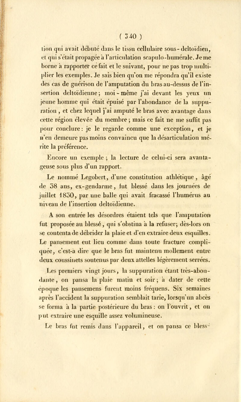 lion qui avait débuté dans le tissu cellulaire sous-deltoïdien, et qui s'était propagée a l'articulation scapulo-numérale. Je me borne à rapporter ce fait et le suivant, pour ne pas trop multi- plier les exemples. Je sais bien qu'on me répondra qu'il existe des cas de guérison de l'amputation du bras au-dessus de l'in- sertion deltoïdienne ; moi - même j'ai devant les yeux un jeune homme qui était épuisé par l'abondance de la suppu- ration , et chez lequel j'ai amputé le bras avec avantage dans cette région élevée du membre ; mais ce fait ne me suffit pas pour conclure: je le regarde comme une exception, et je n'en demeure pas moins convaincu que la désarticulation mé- rite la préférence. Encore un exemple ; la lecture de celui-ci sera avanta- geuse sous plus d'un rapport. Le nommé Legobert, d'une constitution athlétique, âgé de 58 ans, ex-gendarme, fut blessé dans les journées de juillet 1850, par une balle qui avait fracassé l'humérus au niveau de l'insertion deltoïdienne. A son entrée les désordres étaient tels que l'amputation fut proposée au blessé, qui s'obstina a la refuser; dès-lors on se contenta de débrider la plaie et d'en extraire deux esquilles. Le pansement eut lieu comme dans toute fracture compli- quée, c'est-a dire que le bras fut maintenu mollement entre deux coussinets soutenus par deux attelles légèrement serrées. Les premiers vingt jours, la suppuration étant très-abon- dante , on pansa la plaie matin et soir ; a dater de cette époque les pansemens furent moins fréquens. Six semaines après l'accident la suppuration semblait tarie, lorsqu'un abcès se forma à la partie postérieure du bras : on l'ouvrit, et on put extraire une esquille assez volumineuse. Le bras fut remis dans l'appareil, et on pansa ce bless-'