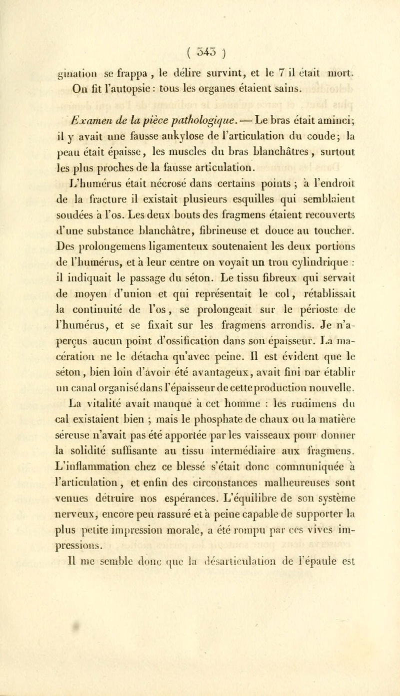 ( 545 ) gmation se frappa , le délire survint, et le 7 il était mort. On lit l'autopsie : tous les organes étaient sains. Examen de la pièce pathologique. — Le bras était aminci; il y avait une fausse aukylose de l'articulation du coude; la peau était épaisse, les muscles du bras blanchâtres , surtout les plus proches de la fausse articulation. L'humérus était nécrosé dans certains points ; à l'endroit de la fracture il existait plusieurs esquilles qui semblaient soudées a l'os. Les deux bouts des fragmens étaient recouverts d'une substance blanchâtre, fibrineuse et douce au toucher. Des prolongemens ligamenteux soutenaient les deux portions de l'humérus, et h leur centre on voyait un trou cylindrique : il indiquait le passage du séton. Le tissu fibreux qui servait de moyen d'union et qui représentait le col, rétablissait la continuité de l'os, se prolongeait sur le périoste de l'humérus, et se fixait sur les fragmens arrondis. Je n'a- perçus aucun point d'ossification dans son épaisseur. La ma- cération ne le détacha qu'avec peine. Il est évident que le séton, bien loin d'avoir été avantageux, avait fini Dar établir un canal organisé dans l'épaisseur de cette production nouvelle. La vitalité avait manque a cet homme : les rudimens du cal existaient bien ; mais le phosphate de chaux ou la matière séreuse n'avait pas été apportée parles vaisseaux pour donner la solidité suffisante au tissu intermédiaire aux fragmens. L'inflammation chez ce blessé s'était donc communiquée à l'articulation, et enfin des circonstances malheureuses sont venues détruire nos espérances. L'équilibre de son système nerveux, encore peu rassuré et à peine capable de supporter la plus petite impression morale, a été rompu par ces vives im- pressions. Il me semble donc que la désarticulation de l'épaule est