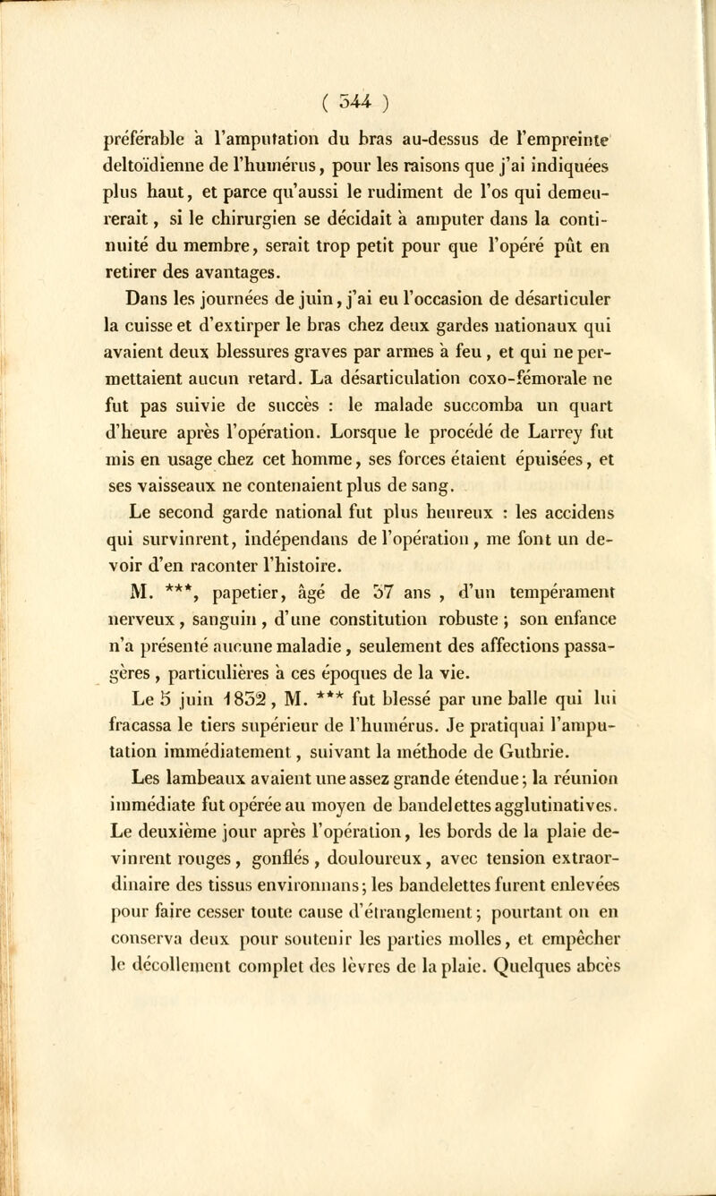 préférable a l'amputation du bras au-dessus de l'empreinte deltoïdienne de l'humérus, pour les raisons que j'ai indiquées plus haut, et parce qu'aussi le rudiment de l'os qui demeu- rerait , si le chirurgien se décidait à amputer dans la conti- nuité du membre, serait trop petit pour que l'opéré pût en retirer des avantages. Dans les journées de juin, j'ai eu l'occasion de désarticuler la cuisse et d'extirper le bras chez deux gardes nationaux qui avaient deux blessures graves par armes a feu, et qui ne per- mettaient aucun retard. La désarticulation coxo-fémorale ne fut pas suivie de succès : le malade succomba un quart d'heure après l'opération. Lorsque le procédé de Larrey fut mis en usage chez cet homme, ses forces étaient épuisées, et ses vaisseaux ne contenaient plus de sang. Le second garde national fut plus heureux : les accidens qui survinrent, indépendant de l'opération, me font un de- voir d'en raconter l'histoire. M. ***, papetier, âgé de 57 ans , d'un tempérament nerveux , sanguin , d'une constitution robuste; son enfance n'a présenté aucune maladie, seulement des affections passa- gères , particulières à ces époques de la vie. Le 5 juin 1852 , M. *** fut blessé par une balle qui lui fracassa le tiers supérieur de l'humérus. Je pratiquai l'ampu- tation immédiatement, suivant la méthode de Guthrie. Les lambeaux avaient une assez grande étendue; la réunion immédiate fut opérée au moyen de bandelettes agglutinatives. Le deuxième jour après l'opération, les bords de la plaie de- vinrent rouges, gonflés, douloureux, avec tension extraor- dinaire des tissus environnans; les bandelettes furent enlevées pour faire cesser toute cause d'étranglement ; pourtant on en conserva deux pour soutenir les parties molles, et empêcher le décollement complet des lèvres de la plaie. Quelques abcès