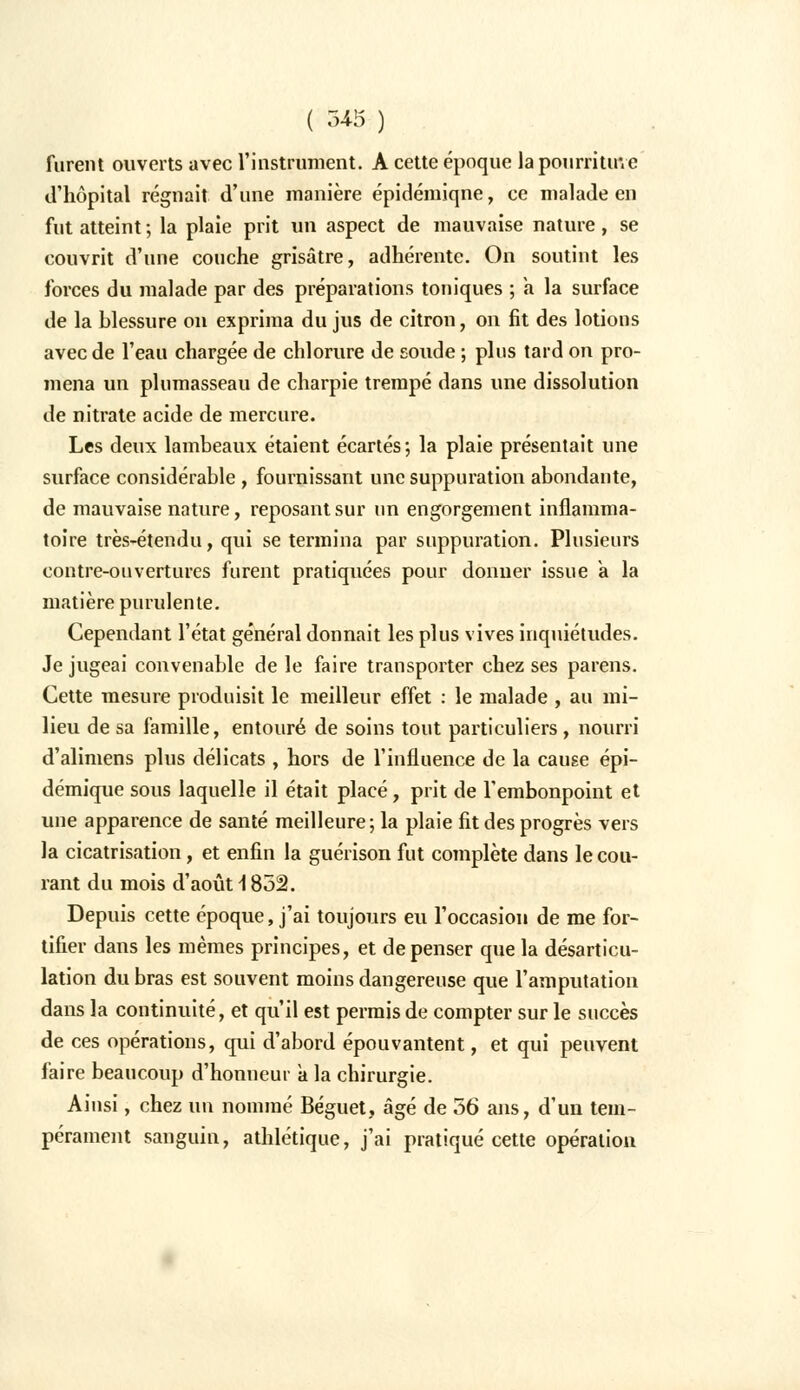 furent ouverts avec l'instrument. A cette époque la pourriture d'hôpital régnait d'une manière épidémiqne, ce malade en fut atteint ; la plaie prit un aspect de mauvaise nature, se couvrit d'une couche grisâtre, adhérente. On soutint les forces du malade par des préparations toniques ; a la surface de la blessure on exprima du jus de citron, on fit des lotions avec de l'eau chargée de chlorure de sonde ; plus tard on pro- mena un plumasseau de charpie trempé dans une dissolution de nitrate acide de mercure. Les deux lambeaux étaient écartés*, la plaie présentait une surface considérable , fournissant une suppuration abondante, de mauvaise nature, reposant sur un engorgement inflamma- toire très-étendu, qui se termina par suppuration. Plusieurs contre-ouvertures furent pratiquées pour donner issue à la matière purulente. Cependant l'état général donnait les plus vives inquiétudes. Je jugeai convenable de le faire transporter chez ses parens. Cette mesure produisit le meilleur effet : le malade , au mi- lieu de sa famille, entouré de soins tout particuliers , nourri d'alimens plus délicats , hors de l'influence de la cause épi- démique sous laquelle il était placé, prit de l'embonpoint et une apparence de santé meilleure; la plaie fit des progrès vers la cicatrisation, et enfin la guérison fut complète dans le cou- rant du mois d'août \ 852. Depuis cette époque, j'ai toujours eu l'occasion de me for- tifier dans les mêmes principes, et de penser que la désarticu- lation du bras est souvent moins dangereuse que l'amputation dans la continuité, et qu'il est permis de compter sur le succès de ces opérations, qui d'abord épouvantent, et qui peuvent faire beaucoup d'honneur a la chirurgie. Ainsi, chez un nommé Béguet, âgé de 56 ans, d'un tem- pérament sanguin, athlétique, j'ai pratiqué cette opération