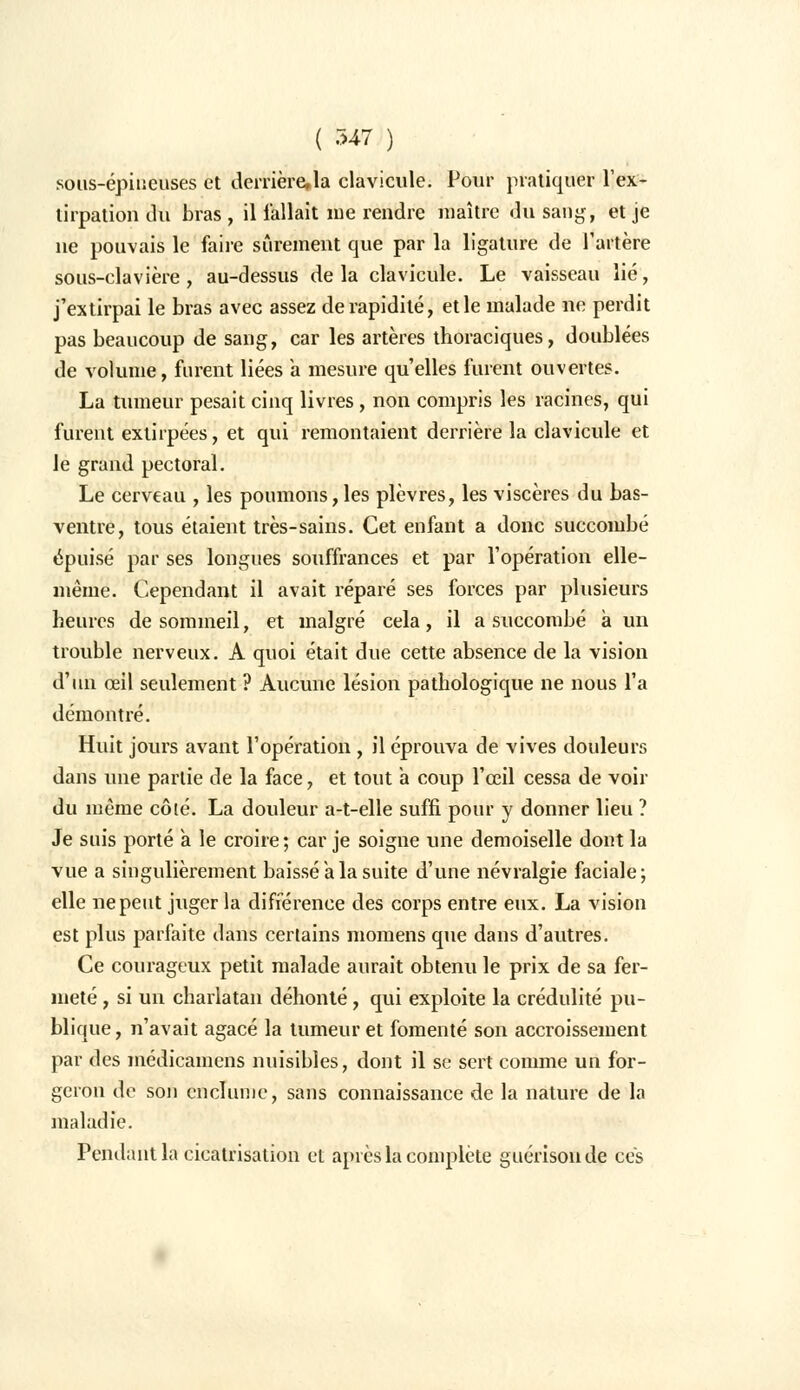 sous-épiucuses et derrière, la clavicule. Pour pratiquer l'ex- tirpation du bras , il fallait me rendre maître du sang, et je ne pouvais le faire sûrement que par la ligature de l'artère sous-clavière , au-dessus delà clavicule. Le vaisseau lié, j'extirpai le bras avec assez de rapidité, et le malade ne perdit pas beaucoup de sang, car les artères thoraciques, doublées de volume, furent liées a mesure qu'elles furent ouvertes. La tumeur pesait cinq livres, non compris les racines, qui furent extirpées, et qui remontaient derrière la clavicule et le grand pectoral. Le cerveau , les poumons,les plèvres, les viscères du bas- ventre, tous étaient très-sains. Cet enfant a donc succombé épuisé par ses longues souffrances et par l'opération elle- même. Cependant il avait réparé ses forces par plusieurs heures de sommeil, et malgré cela, il a succombé à un trouble nerveux. A quoi était due cette absence de la vision d'un œil seulement ? Aucune lésion pathologique ne nous l'a démontré. Huit jours avant l'opération , il éprouva de vives douleurs dans une partie de la face, et tout a coup l'œil cessa de voir du même côté. La douleur a-t-elle suffi pour y donner lieu ? Je suis porté a le croire; car je soigne une demoiselle dont la vue a singulièrement baissé a la suite d'une névralgie faciale; elle ne peut juger la différence des corps entre eux. La vision est plus parfaite dans certains momens que dans d'autres. Ce courageux petit malade aurait obtenu le prix de sa fer- meté , si un charlatan déhonté, qui exploite la crédulité pu- blique, n'avait agacé la tumeur et fomenté son accroissement par des médicamens nuisibles, dont il se sert comme un for- geron de son enclume, sans connaissance de la nature de la maladie. Pendant la cicatrisation et après la complète guérisonde ces
