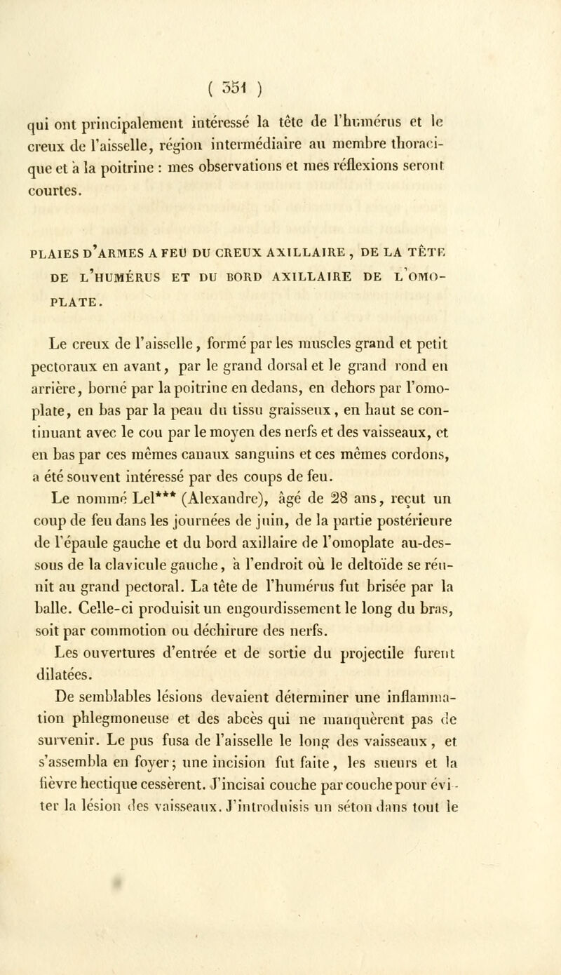 qui ont principalement intéressé la tête de l'humérus et le creux de l'aisselle, région intermédiaire au membre thoraci- que et a la poitrine : mes observations et mes réflexions seront courtes. PLAIES D'ARMES A FEU DU CREUX AXTLLAIRE , DE LA TÊTE DE L'HUMÉRUS ET DU BORD AX1LLA1RE DE LOMO- PLATE. Le creux de l'aisselle, formé par les muscles grand et petit pectoraux en avant, par le grand dorsal et le grand rond en arrière, borné par la poitrine en dedans, en dehors par l'omo- plate, en bas par la peau du tissu graisseux, en haut se con- tinuant avec le cou par le moyen des nerfs et des vaisseaux, et en bas par ces mêmes canaux sanguins et ces mêmes cordons, a été souvent intéressé par des coups de feu. Le nommé Lel*** (Alexandre), âgé de 28 ans, reçut un coup de feu dans les journées de juin, de la partie postérieure de l'épaule gauche et du bord axillaire de l'omoplate au-des- sous de la clavicule gauche, a l'endroit où le deltoïde se réu- nit au grand pectoral. La tête de l'humérus fut brisée par la balle. Celle-ci produisit un engourdissement le long du bras, soit par commotion ou déchirure des nerfs. Les ouvertures d'entrée et de sortie du projectile furent dilatées. De semblables lésions devaient déterminer une inflamma- tion phlegmoneuse et des abcès qui ne manquèrent pas de survenir. Le pus fusa de l'aisselle le long des vaisseaux, et s'assembla en foyer; une incision fut faite, les sueurs et la fièvre hectique cessèrent. J'incisai couche par couche pour évi- ter la lésion des vaisseaux. J'introduisis un séton dans tout le