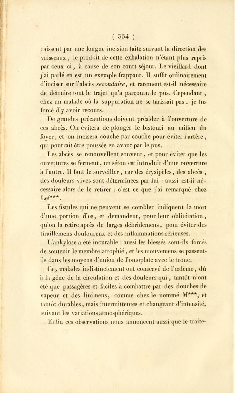 laissent par une longue incision faite suivant la direction des vaisseaux , le produit de cette exhalation n'étant plus repris par ceux-ci, à cause de son court séjour. Le vieillard dont j'ai parlé en est un exemple frappant. Il suffit ordinairement d'inciser sur l'abcès secondaire, et rarement est-il nécessaire de détruire tout le trajet qu'a parcouru le pus. Cependant , chez un malade où la suppuration ne se tarissait pas , je fus forcé d'y avoir recours. De grandes précautions doivent présider a l'ouverture de ces abcès. On évitera de plonger le bistouri au milieu du foyer, et on incisera couche par couche pour éviter l'artère, qui pourrait être poussée en avant par le pus. Les abcès se renouvellent souvent, et pour éviter que les ouvertures se ferment, un séton est introduit d'une ouverture à l'autre. Il faut le surveiller, car des érysipèles, des abcès , des douleurs vives sont déterminées par lui : aussi est-il né- cessaire alors de le retirer : c'est ce que j'ai remarqué chez Lef***. Les fistules qui ne peuvent se combler indiquent la mort d'une portion d'os, et demandent, pour leur oblitération, qu'on la retire après de larges débridemens, pour éviter des tirailleinens douloureux et des inflammations sérieuses. L'ankylose a été incurable : aussi les blessés sont-ils forcés de soutenir le membre atrophié , et les mouvemens se passent- ils dans les moyens d'union de l'omoplate avec le tronc. Ces malades indistinctement ont conservé de l'œdème, dû à la gène de la circulation et des douleurs qui, tantôt n'ont été que passagères et faciles a combattre par des douches de vapeur et des linimens, comme chez le nommé M***, et tantôt durables, mais intermittentes et changeant d'intensité, suivant les variations atmosphériques. Enfin ces observations nous annoncent aussi que le traite-