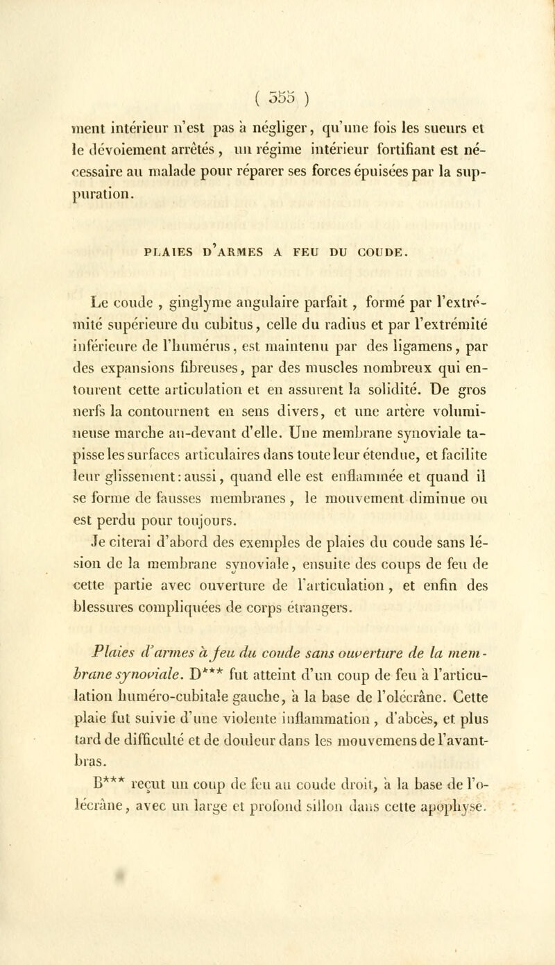 ment intérieur n'est pas a négliger, qu'une lois les sueurs et le tlévoiement arrêtés , un régime intérieur fortifiant est né- cessaire au malade pour réparer ses forces épuisées par la sup- puration. PLAIES D'ARMES A FEU DU COUDE. Le coude , ginglyme angulaire parfait, formé par l'extré- mité supérieure du cubitus, celle du radius et par l'extrémité inférieure de l'humérus, est maintenu par des ligamens, par des expansions fibreuses, par des muscles nombreux qui en- tourent cette articulation et en assurent la solidité. De gros nerfs la contournent en sens divers, et une artère volumi- neuse marche au-devant d'elle. Une membrane synoviale ta- pisse les surfaces articulaires dans toute leur étendue, et facilite leur glissement:aussi, quand elle est enflammée et quand il se forme de fausses membranes , le mouvement diminue ou est perdu pour toujours. Je citerai d'abord des exemples de plaies du coude sans lé- sion de la membrane synoviale, ensuite des coups de feu de cette partie avec ouverture de l'articulation , et enfin des blessures compliquées de corps étrangers. Plaies d'armes à Jeu du coude sans ouverture de la mem - brane synoviale. D*** fut atteint d'un coup de feu a l'articu- lation lmméro-cubitale gauche, a la base de l'olécrâne. Cette plaie fut suivie d'une violente inflammation , d'abcès, et plus tard de difficulté et de douleur dans les mouvemensde l'avant- bras. B** k reçut un coup de feu au coude droit, à la base de l'o- lécrâne, avec un large et profond sillon dans cette apophyse.