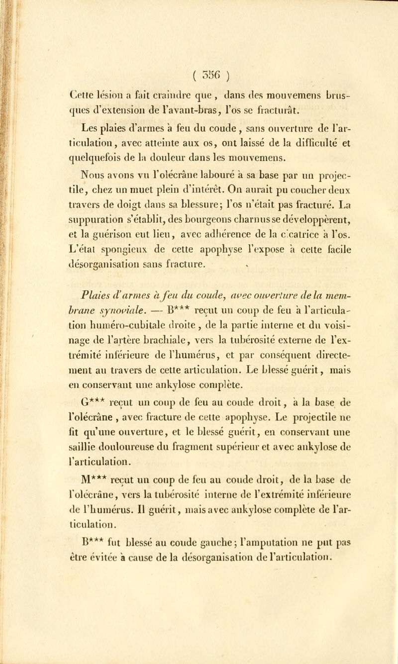 Cetle lésion a fait craindre que , dans des mouvemens brus- ques d'extension de l'avant-bras, l'os se fracturât. Les plaies d'armes a feu du coude , sans ouverture de l'ar- ticulation, avec atteinte aux os, ont laissé de la difficulté et quelquefois de la douleur dans les mouvemens. Nous avons vu l'olécrâne labouré à sa base par un projec- tile, chez un muet plein d'intérêt. On aurait pu coucher deux travers de doigt dans sa blessure; l'os n'était pas fracturé. La suppuration s'établit, des bourgeons charnus se développèrent, et la guérison eut lieu, avec adhérence de la cicatrice a l'os. L'étal spongieux de cette apophyse l'expose à celte facile désorganisation sans fracture. Plaies d'armes à feu du coude, avec ouverture de la mem- brane synoviale. — g*** reçut un coup de feu a l'articula- tion huméro-cubitale droite , de la partie interne et du voisi- nage de l'artère brachiale, vers la tubérosité externe de l'ex- trémité inférieure de l'humérus, et par conséquent directe- ment au travers de cette articulation. Le blessé guérit, mais en conservant une ankylose complète. G*** reçut un coup de feu au coude droit, a la base de l'olécrâne , avec fracture de cette apophyse. Le projectile ne fit qu'une ouverture, et le blessé guérit, en conservant une saillie douloureuse du fragment supérieur et avec ankylose de l'articulation. M*** reçut un coup de feu au coude droit, de la base de l'olécrâne, vers la tubérosité interne de l'extrémité inférieure de l'humérus. Il guérit, mais avec ankylose complète de l'ar- ticulation. B*** fut blessé au coude gauche ; l'amputation ne put pas être évitée a cause de la désorganisation de l'articulation.
