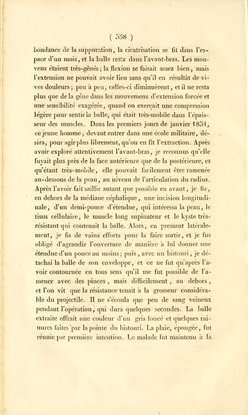 bondance de la suppuration, la cicatrisation se fit dans l'es- pace d'un mois, et la balle resta dans l'avant-bras. Les mou- vens étaient très-gênés; la flexion se faisait assez bien, mais l'extension ne pouvait avoir lieu sans qu'il en résultât de vi- ves douleurs ; pea a. peu, celles-ci diminuèrent, et il ne resta plus que de la gêne dans les mouvemens d'extension forcée et une sensibilité exagérée, quand on exerçait une compression légère pour sentir la balle, qui était très-mobile dans l'épais- seur des muscles. Dans les premiers jours de janvier 1831, ce jeune homme, devant entrer dans une école militaire, dé- sira, pour agir plus librement, qu'on en fît l'extraction. Après avoir exploré attentivement l'avant-bras, je reconnus qu'elle fuyait plus près de la face antérieure que de la postérieure, et qu'étant très-mobile, elle pouvait facilement être ramenée au-dessous de la peau, au niveau de l'articulation du radius. Après l'avoir fait saillir autant que possible en avant, je fis, en dehors de la médiane céphalique, une incision longitudi- nale, d'un demi-pouce d'étendue, qui intéressa la peau, le tissu cellulaire, le muscle long supinateur et le kyste très- résistant qui contenait la balle. Alors, en pressant latérale- ment, je fis de vains efforts pour la faire sortir, et je fus obligé d'agrandir l'ouverture de manière à lui donner une étendue d'un pouce au moins ; puis, avec un bistouri, je dé- tachai la balle de son enveloppe, et ce ne fut qu'après l'a- voir contournée en tous sens qu'il me fut possible de l'a- mener avec des pinces , mais difficilement , au dehors , et l'on vit que la résistance tenait à la grosseur considéra- ble du projectile. Il ne s'écoula que peu de sang veineux pendant l'opération, qui dura quelques secondes. La balle extraite offrait une couleur d'un gris foncé et quelques rai- nures faites par la pointe du bistouri. La plaie, épongée, fut réunie par première intention. Le malade fut maintenu a la