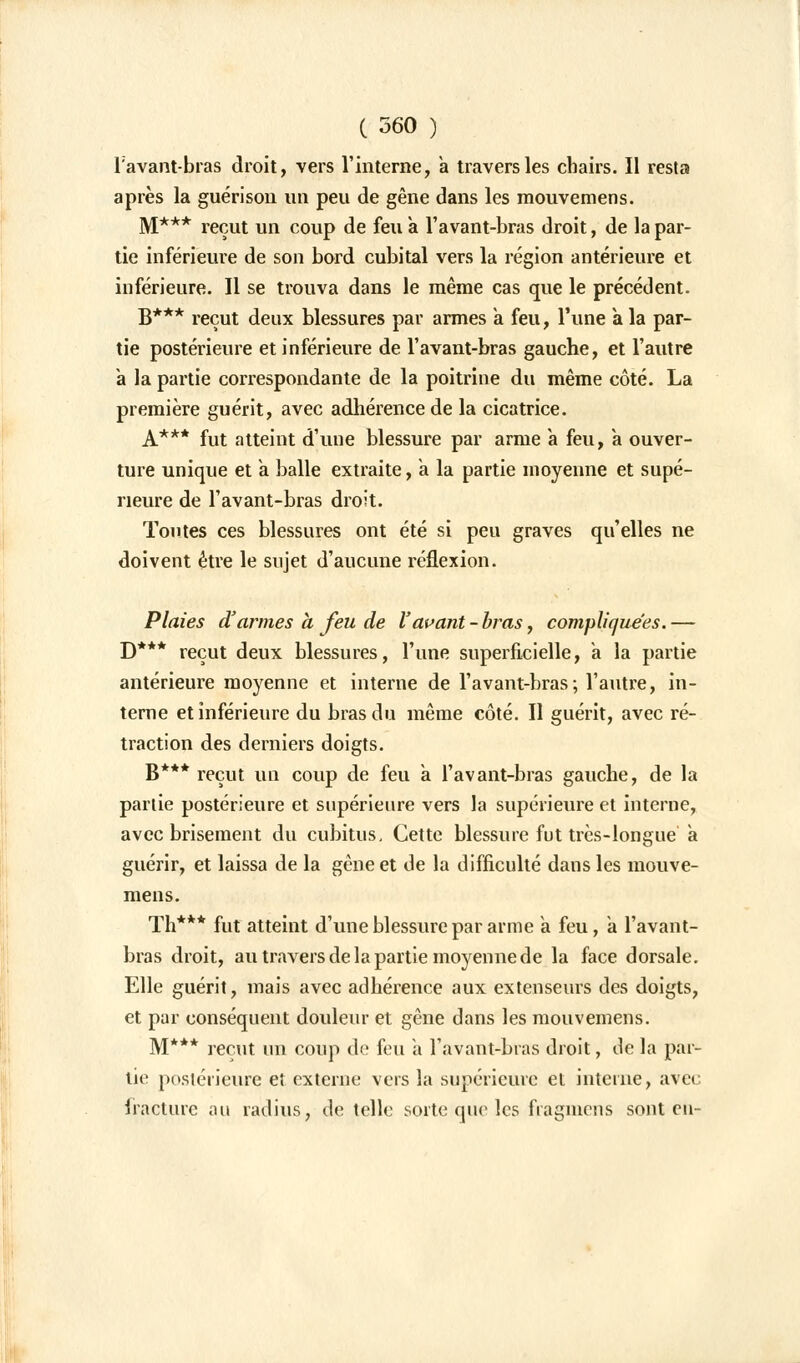 ravant-bras droit, vers l'interne, a travers les chairs. Il resta après la guérison un peu de gêne dans les mouvemens. M*** reçut un coup de feu a l'avant-bras droit, de la par- tie inférieure de son bord cubital vers la région antérieure et inférieure. Il se trouva dans le même cas que le précédent. B*** reçut deux blessures par armes a feu, l'une à la par- tie postérieure et inférieure de l'avant-bras gauche, et l'autre à la partie correspondante de la poitrine du même côté. La première guérit, avec adhérence de la cicatrice. A*** fut atteint d'une blessure par arme à feu, a ouver- ture unique et a balle extraite, a la partie moyenne et supé- rieure de l'avant-bras droit. Toutes ces blessures ont été si peu graves qu'elles ne doivent être le sujet d'aucune réflexion. Plaies d'armes à feu de l'avant-bras, compliquées.— D*** reçut deux blessures, l'une superficielle, a la partie antérieure moyenne et interne de l'avant-bras; l'autre, in- terne et inférieure du bras du même côté. Il guérit, avec ré- traction des derniers doigts. B*** reçut un coup de feu à l'avant-bras gauche, de la partie postérieure et supérieure vers la supérieure et interne, avec brisement du cubitus. Cette blessure fut très-longue a guérir, et laissa de la gêne et de la difficulté dans les mouve- mens. Th*** fut atteint d'une blessure par arme a feu, a l'avant- bras droit, au travers de la partie moyenne de la face dorsale. Elle guérit, mais avec adhérence aux extenseurs des doigts, et par conséquent douleur et gêne dans les mouvemens. M*** reçut un coup de feu à l'avant-bras droit, de la par- tie postérieure et externe vers la supérieure et interne, avec fracture au radius, de telle sorte que les fiagmens sont eu-